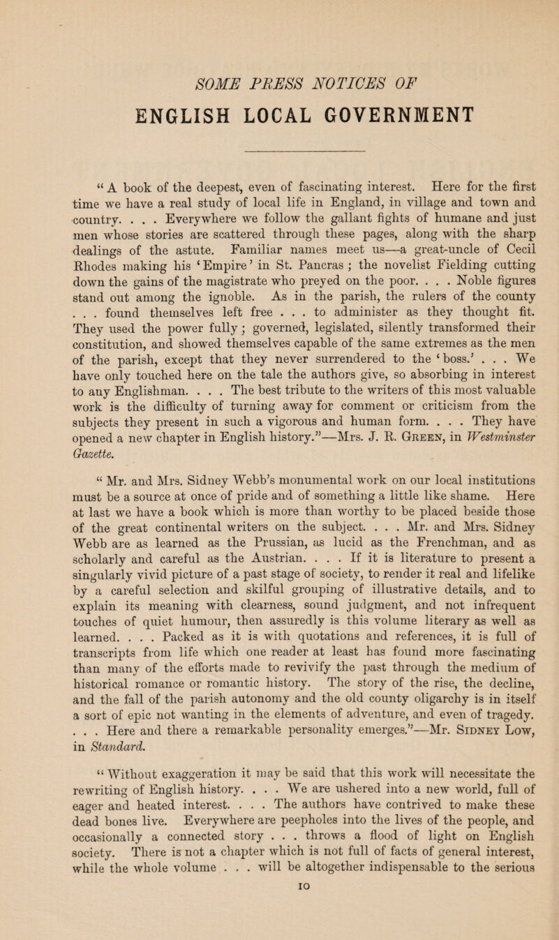 SOME PRESS NOTICES OF ENGLISH LOCAL GOVERNMENT “ A book of the deepest, even of fascinating interest. Here for the first time we have a real study of local life in England, in village and town and country. . . . Everywhere we follow the gallant fights of humane and just men whose stories are scattered through these pages, along with the sharp dealings of the astute. Familiar names meet us—a great-uncle of Cecil Rhodes making his ‘Empire’ in St. Pancras ; the novelist Fielding cutting down the gains of the magistrate who preyed on the poor. . . . Noble figures stand out among the ignoble. As in the parish, the rulers of the county . . . found themselves left free ... to administer as they thought fit. They used the power fully; governed, legislated, silently transformed their constitution, and showed themselves capable of the same extremes as the men of the parish, except that they never surrendered to the ‘boss.’ ... We have only touched here on the tale the authors give, so absorbing in interest to any Englishman. . . . The best tribute to the writers of this most valuable work is the difficulty of turning away for comment or criticism from the subjects they present in such a vigorous and human form. . . . They have opened a new chapter in English history.”—Mrs. J. R. Green, in Westminster Gazette. “ Mr. and Mrs. Sidney Webb’s monumental work on our local institutions must be a source at once of pride and of something a little like shame. Here at last we have a book which is more than worthy to be placed beside those of the great continental writers on the subject. . . . Mr. and Mrs. Sidney Webb are as learned as the Prussian, as lucid as the Frenchman, and as scholarly and careful as the Austrian. ... If it is literature to present a singularly vivid picture of a past stage of society, to render it real and lifelike by a careful selection and skilful grouping of illustrative details, and to explain its meaning with clearness, sound judgment, and not infrequent touches of quiet humour, then assuredly is this volume literary as well as learned. . . . Packed as it is with quotations and references, it is full of transcripts from life which one reader at least has found more fascinating than many of the efforts made to revivify the past through the medium of historical romance or romantic history. The story of the rise, the decline, and the fall of the parish autonomy and the old county oligarchy is in itself a sort of epic not wanting in the elements of adventure, and even of tragedy. . . . Here and there a remarkable personality emerges.”—Mr. Sidney Low, in Standard. “ Without exaggeration it may be said that this work will necessitate the rewriting of English history. ... We are ushered into a new world, full of eager and heated interest. . . . The authors have contrived to make these dead bones live. Everywhere are peepholes into the lives of the people, and occasionally a connected story . . . throws a flood of light on English society. There is not a chapter which is not full of facts of general interest, while the whole volume . . . will be altogether indispensable to the serious io