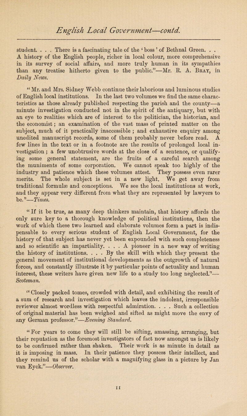 student. . . . There is a fascinating tale of the ‘ boss ’ of Bethnal Green. . . A history of the English people, richer in local colour, more comprehensive in its survey of social affairs, and more truly human in its sympathies than any treatise hitherto given to the public.”—Mr. ft. A. Bray, in Daily News. “ Mr. and Mrs. Sidney Webb continue their laborious and luminous studies of English local institutions. In the last two volumes we find the same charac¬ teristics as those already published respecting the parish and the county—a minute investigation conducted not in the spirit of the antiquary, but with an eye to realities which are of interest to the politician, the historian, and the economist; an examination of the vast mass of printed matter on the subject, much of it practically inaccessible ; and exhaustive enquiry among unedited manuscript records, some of them probably never before read. A few lines in the text or in a footnote are the results of prolonged local in¬ vestigation ; a few unobtrusive words at the close of a sentence, or qualify¬ ing some general statement, are the fruits of a careful search among the muniments of some corporation. We cannot speak too highly of the industry and patience which these volumes attest. They possess even rarer merits. The whole subject is set in a new light. We get away from traditional formulae and conceptions. We see the local institutions at work, and they appear very different from what they are represented by lawyers to be. 55—Times. “ If it be true, as many deep thinkers maintain, that history affords the only sure key to a thorough knowledge of political institutions, then the work of which these two learned and elaborate volumes form a part is indis¬ pensable to every serious student of English Local Government, for the history of that subject has never yet been expounded with such completeness and so scientific an impartiality. ... A pioneer in a new way of writing the history of institutions. ... By the skill with which they present the general movement of institutional developments as the outgrowth of natural forces, and constantly illustrate it by particular points of actuality and human interest, these writers have given new life to a study too long neglected.’5— Scotsman. u Closely packed tomes, crowded with detail, and exhibiting the result of a sum of research and investigation which leaves the indolent, irresponsible reviewer almost wordless with respectful admiration. . . . Such a collection of original material has been weighed and sifted as might move the envy of any German professor.55—Evening Standard. “For years to come they will still be sifting, amassing, arranging, but their reputation as the foremost investigators of fact now amongst us is likely to be confirmed rather than shaken. Their work is as minute in detail as it is imposing in mass. In their patience they possess their intellect, and they remind us of the scholar with a magnifying glass in a picture by Jan van Eyck.55—Observer.