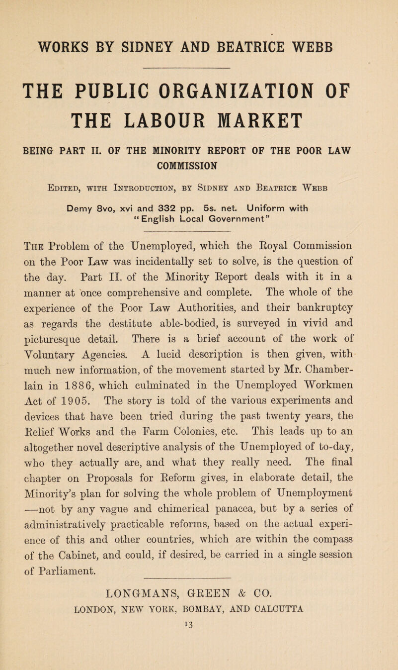 THE PUBLIC ORGANIZATION OF THE LABOUR MARKET BEING PART II. OF THE MINORITY REPORT OF THE POOR LAW COMMISSION Edited, with Introduction, by Sidney and Beatrice Webb Demy 8vo, xvi and 332 pp. 5s. net. Uniform with “English Local Government” The Problem of the Unemployed, which the Eoyal Commission on the Poor Law was incidentally set to solve, is the question of the day. Part II. of the Minority Eeport deals with it in a manner at once comprehensive and complete. The whole of the experience of the Poor Law Authorities, and their bankruptcy as regards the destitute able-bodied, is surveyed in vivid and picturesque detail. There is a brief account of the work of Voluntary Agencies. A lucid description is then given, with much new information, of the movement started by Mr. Chamber- lain in 1886, which culminated in the Unemployed Workmen Act of 1905. The story is told of the various experiments and devices that have been tried during the past twenty years, the Eelief Works and the Farm Colonies, etc. This leads up to an altogether novel descriptive analysis of the Unemployed of to-day, who they actually are, and what they really need. The final chapter on Proposals for Keform gives, in elaborate detail, the Minority’s plan for solving the whole problem of Unemployment —not by any vague and chimerical panacea, but by a series of administratively practicable reforms, based on the actual experi¬ ence of this and other countries, which are within the compass of the Cabinet, and could, if desired, be carried in a single session of Parliament. LONGMANS, GEEEN & CO. LONDON, NEW YORK, BOMBAY, AND CALCUTTA