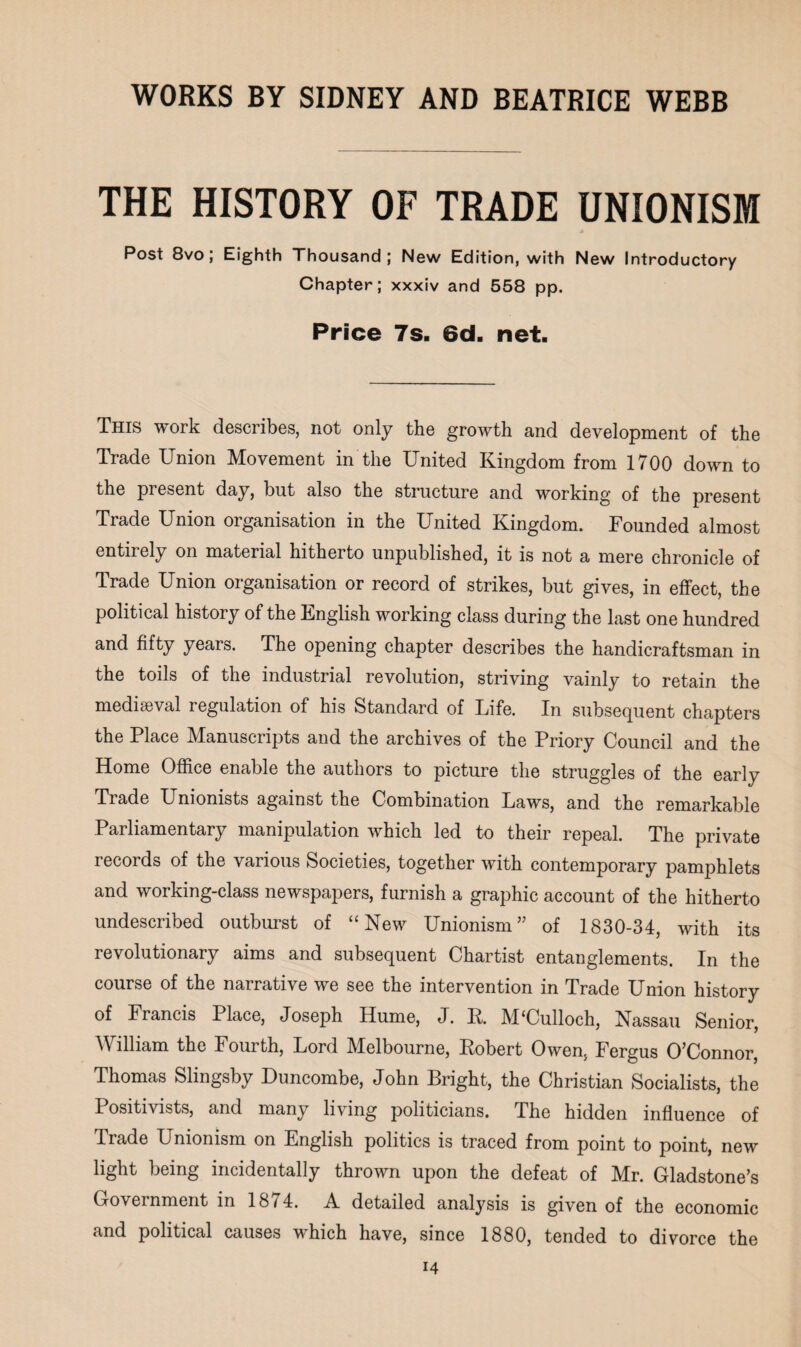 THE HISTORY OF TRADE UNIONISM Post 8vo; Eighth Thousand; New Edition, with New Introductory Chapter; xxxiv and 558 pp. Price 7s- 6d. net. This work describes, not only the growth and development of the Trade Union Movement in the United Kingdom from 1700 down to the present day, but also the structure and working of the present Trade Union organisation in the United Kingdom. Founded almost entirely on material hitherto unpublished, it is not a mere chronicle of Trade Union organisation or record of strikes, but gives, in effect, the political history of the English working class during the last one hundred and fifty years. The opening chapter describes the handicraftsman in the toils of the industrial revolution, striving vainly to retain the mediaeval regulation of his Standard of Life. In subsequent chapters the Place Manuscripts and the archives of the Priory Council and the Home Office enable the authors to picture the struggles of the early Trade Unionists against the Combination Laws, and the remarkable Parliamentary manipulation which led to their repeal. The private records of the various Societies, together with contemporary pamphlets and working-class newspapers, furnish a graphic account of the hitherto undescribed outburst of “ New Unionism” of 1830-34, with its revolutionary aims and subsequent Chartist entanglements. In the course of the narrative we see the intervention in Trade Union history of Francis Place, Joseph Hume, J. K. M‘Culloch, Nassau Senior, William the Fourth, Lord Melbourne, Kobert Owen, Fergus O’Connor, Thomas Slingsby Duncombe, John Bright, the Christian Socialists, the Positivists, and many living politicians. The hidden influence of Trade Unionism on English politics is traced from point to point, new light being incidentally thrown upon the defeat of Mr. Gladstone’s Government in 1874. A detailed analysis is given of the economic and political causes which have, since 1880, tended to divorce the