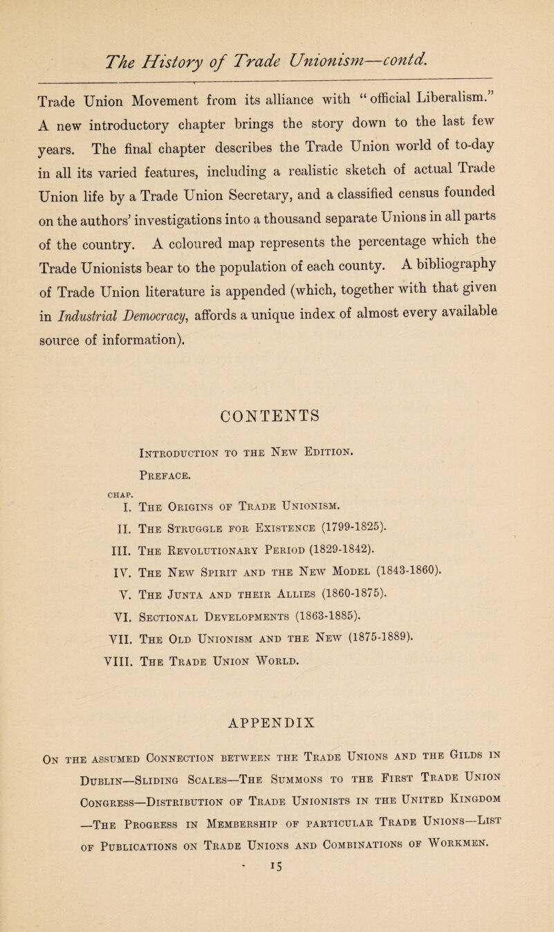 Trade Union Movement from its alliance with “ official Liberalism. A new introductory chapter brings the story down to the last few years. The final chapter describes the Trade Union world of to-day in all its varied features, including a realistic sketch of actual Trade Union life by a Trade Union Secretary, and a classified census founded on the authors’ investigations into a thousand separate Unions in all paits of the country. A coloured map represents the percentage which the Trade Unionists bear to the population of each county. A bibliography of Trade Union literature is appended (which, together with that given in Industrial Democracy, affords a unique index of almost every available source of information). CONTENTS Introduction to the New Edition. Preface. CHAP. I. The Origins of Trade Unionism. II. The Struggle for Existence (1799-1825). III. The Revolutionary Period (1829-1842). IV. The New Spirit and the New Model (1843-1860). V. The Junta and their Allies (1860-1875). VI. Sectional Developments (1863-1885). VII. The Old Unionism and the New (1875-1889). VIII. The Trade Union World. APPENDIX On the assumed Connection between the Trade Unions and the Gilds in Dublin—Sliding Scales—The Summons to the First Trade Union Congress—Distribution of Trade Unionists in the United Kingdom —The Progress in Membership of particular Trade Unions—List of Publications on Trade Unions and Combinations of Workmen. i5