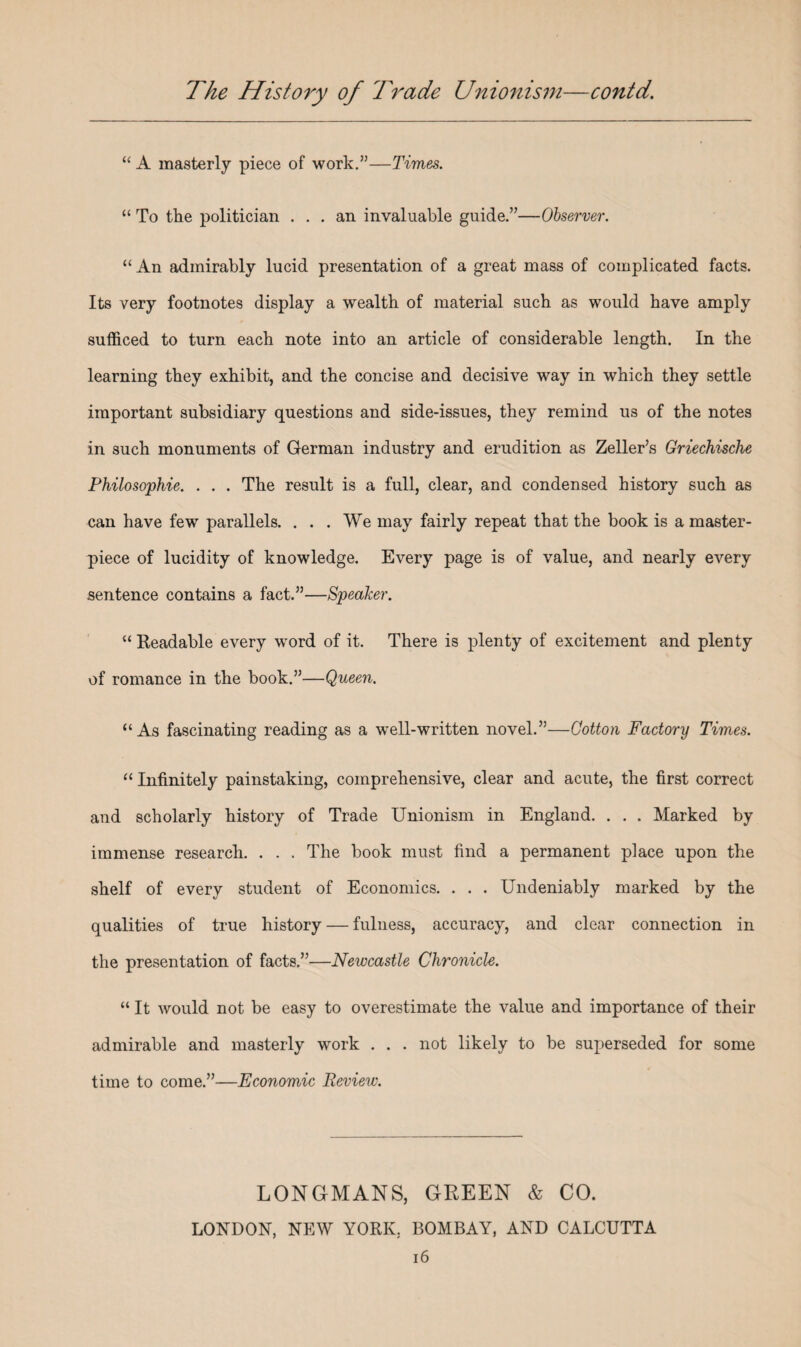 “ A masterly piece of work.”—Times. “ To the politician ... an invaluable guide.”—Observer. “ An admirably lucid presentation of a great mass of complicated facts. Its very footnotes display a wealth of material such as would have amply sufficed to turn each note into an article of considerable length. In the learning they exhibit, and the concise and decisive way in which they settle important subsidiary questions and side-issues, they remind us of the notes in such monuments of German industry and erudition as Zeller’s Griechische Philosophic. . . . The result is a full, clear, and condensed history such as can have few parallels. ... We may fairly repeat that the book is a master¬ piece of lucidity of knowledge. Every page is of value, and nearly every sentence contains a fact.”—Speaker. “ Readable every word of it. There is plenty of excitement and plenty of romance in the book.”—Queen. “As fascinating reading as a well-written novel.”—Cotton Factory Times. “ Infinitely painstaking, comprehensive, clear and acute, the first correct and scholarly history of Trade Unionism in England. . . . Marked by immense research. . . . The book must find a permanent place upon the shelf of every student of Economics. . . . Undeniably marked by the qualities of true history — fulness, accuracy, and clear connection in the presentation of facts.”—Newcastle Chronicle. “ It would not be easy to overestimate the value and importance of their admirable and masterly work . . . not likely to be superseded for some time to come.”—Economic Review. LONGMANS, GREEN & CO. LONDON, NEW YORK, BOMBAY, AND CALCUTTA