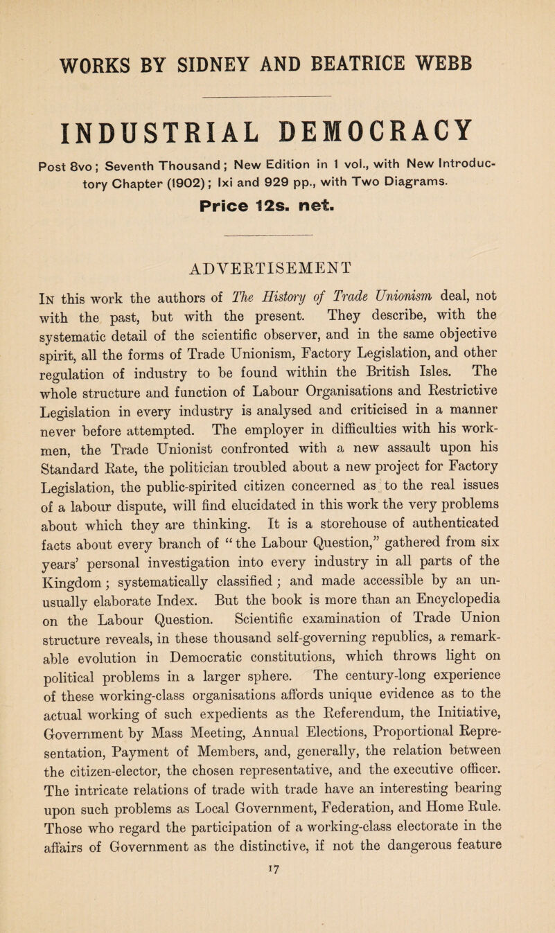 INDUSTRIAL DEMOCRACY Post 8vo; Seventh Thousand ; New Edition in 1 vol., with New Introduc¬ tory Chapter (1902); Ixi and 929 pp., with Two Diagrams. Price 12s. net. ADVERTISEMENT In this work the authors of The History of Trade Unionism deal, not with the past, but with the present. They describe, with the systematic detail of the scientific observer, and in the same objective spirit, all the forms of Trade Unionism, Factory Legislation, and other regulation of industry to be found within the British Isles. The whole structure and function of Labour Organisations and Restrictive Legislation in every industry is analysed and criticised in a manner never before attempted. The employer in difficulties with his work¬ men. the Trade Unionist confronted with a new assault upon his Standard Rate, the politician troubled about a new project for Factory Legislation, the public-spirited citizen concerned as to the real issues of a labour dispute, will find elucidated in this work the very problems about which they are thinking. It is a storehouse of authenticated facts about every branch of “ the Labour Question,” gathered from six years’ personal investigation into every industry in all parts of the Kingdom; systematically classified; and made accessible by an un¬ usually elaborate Index. But the book is more than an Encyclopedia on the Labour Question. Scientific examination of Trade Union structure reveals, in these thousand self-governing republics, a remark¬ able evolution in Democratic constitutions, which throws light on political problems in a larger sphere. The century-long experience of these working-class organisations affords unique evidence as to the actual working of such expedients as the Referendum, the Initiative, Government by Mass Meeting, Annual Elections, Proportional Repre¬ sentation, Payment of Members, and, generally, the relation between the citizen-elector, the chosen representative, and the executive officer. The intricate relations of trade with trade have an interesting bearing upon such problems as Local Government, Federation, and Home Rule. Those who regard the participation of a working-class electorate in the affairs of Government as the distinctive, if not the dangerous feature i7