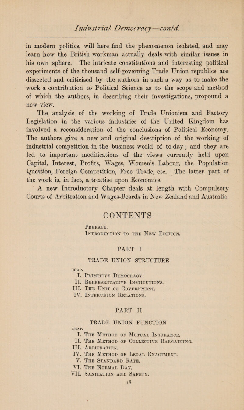 in modern politics, will here find the phenomenon isolated, and may learn how the British workman actually deals with similar issues in his own sphere. The intricate constitutions and interesting political experiments of the thousand self-governing Trade Union republics are dissected and criticised by the authors in such a way as to make the work a contribution to Political Science as to the scope and method of which the authors, in describing their investigations, propound a new view. The analysis of the working of Trade Unionism and Factory Legislation in the various industries of the United Kingdom has involved a reconsideration of the conclusions of Political Economy. The authors give a new and original description of the working of industrial competition in the business world of to-day; and they are led to important modifications of the views currently held upon Capital, Interest, Profits, Wages, Women’s Labour, the Population Question, Foreign Competition, Free Trade, etc. The latter part of the work is, in fact, a treatise upon Economics. A new Introductory Chapter deals at length with Compulsory Courts of Arbitration and Wages-Boards in New Zealand and Australia. CONTENTS Preface. Introduction to the New Edition. PART I TRADE UNION STRUCTURE CHAP. I. Primitive Democracy. II. Representative Institutions. III. The Unit of Government. IV. Interunion Relations. PART II TRADE UNION FUNCTION CHAP. I. The Method of Mutual Insurance. II. The Method of Collective Bargaining. III. Arbitration. IV. The Method of Legal Enactment. V. The Standard Rate. VI. The Normal Day. VII. Sanitation and Safety.