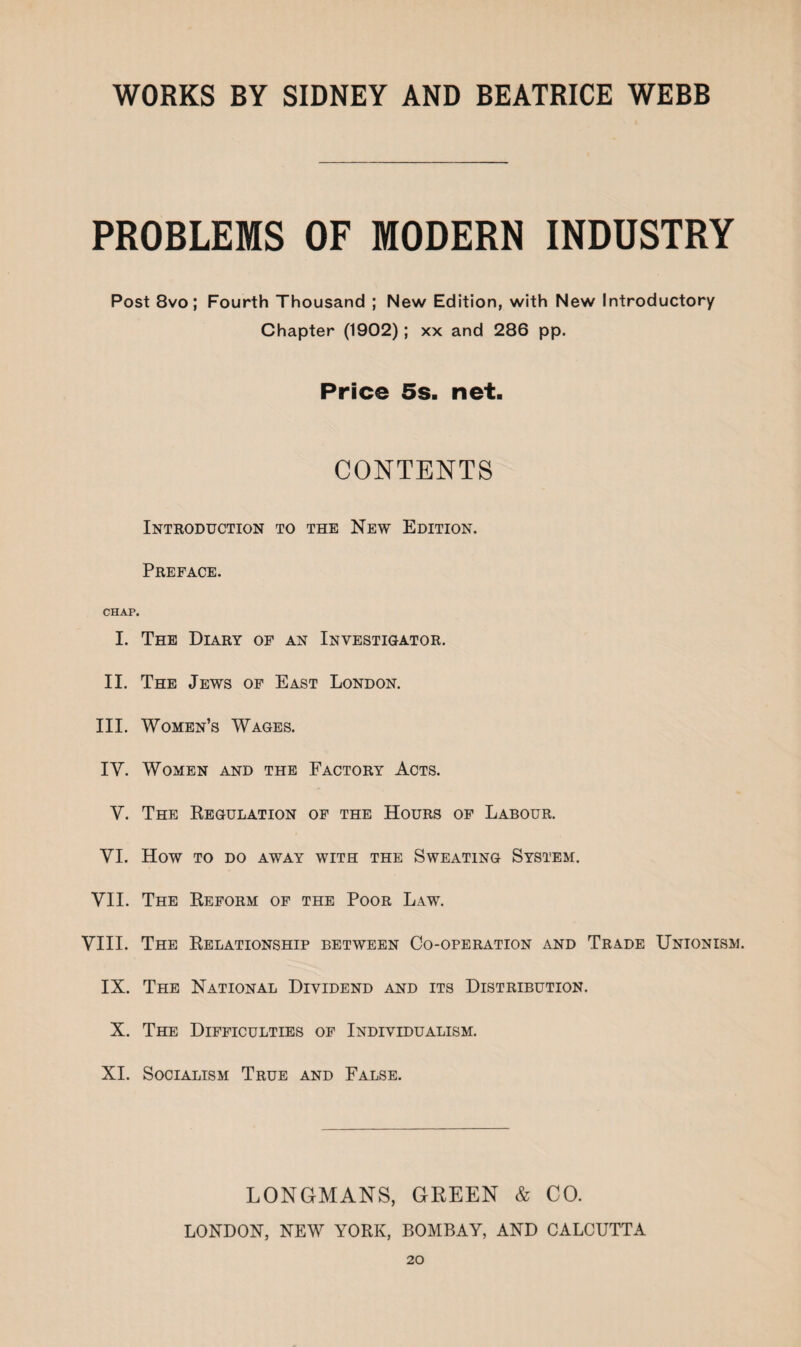 PROBLEMS OF MODERN INDUSTRY Post 8vo; Fourth Thousand ; New Edition, with New Introductory Chapter (1902); xx and 286 pp. Price 5s. net. CONTENTS Introduction to the New Edition. Preface. CHAP. I. The Diary of an Investigator. II. The Jews of East London. III. Women’s Wages. IY. Women and the Factory Acts. Y. The Regulation of the Hours of Labour. YI. How TO DO AWAY WITH THE SWEATING SYSTEM. VII. The Reform of the Poor Law. VIII. The Relationship between Co-operation and Trade Unionism. IX. The National Dividend and its Distribution. X. The Difficulties of Individualism. XI. Socialism True and False. LONGMANS, GREEN & CO. LONDON, NEW YORK, BOMBAY, AND CALCUTTA