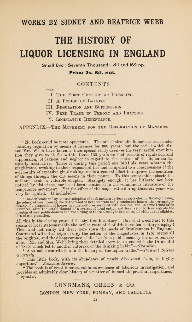 THE HISTORY OF LIQUOR LICENSING IN ENGLAND Small 8vo; Seventh Thousand ; viii and 162 pp. Pnce 2s. 6d. net. CONTENTS CHAP. I. The First Century of Licensing. II. A Period of Laxness. III. Regulation and Suppression. IV. Free Trade in Theory and Practice. V. Legislative Repentance. APPENDIX—The Movement for the Reformation of Manners. “No book could be more opportune. The sale of alcoholic liquor has been under statutory regulation by means of licences for 300 years ; but the period which Mr. and Mrs. Webb have taken as their special study deserves the very careful examina¬ tion they give to it, for within those 130 years we find periods of regulation and suppression, of laxness and neglect in regard to the control of the liquor traffic, equally instructive. There is during this period one brief six years wherein the magistrates, awaking to their responsibilities and compelled to a consciousness of the evil results of excessive gin-drinking, made a general effort to improve the condition of things through the one means in their power. To this remarkable episode the authors devote a valuable chapter. Strangely enough, it has hitherto not been noticed by historians, nor has it been mentioned in the voluminous literature of the temperance movement. Yet the effort of the magistrates during those six years was very far-sighted. It included— ‘ ‘ ‘ The deliberate and systematic adoption of such modern devices as early closing, Sunday closing, the refusal of new licences, the withdrawal of licences from badly conducted houses, the peremptory closing of a proportion of houses in a district over-supplied with licences, and, in some remarkable instances, even the establishment of a system of local option and local veto, both as regards the opening of new public-houses and the closing of those already in existence, all without the slightest idea of compensation. All this in the closing years of the eighteenth century ! But what a contrast to this spasm of local statesmanship the earlier years of that drink-sodden century display ! Then, and not really till then, were sown the seeds of drunkenness in England. Contrasted with that reign of orgy the action of the magistrates in 1787 seems all the brighter, and the disappearance of the fact from public memory the more remark¬ able, Mr. and Mrs. Webb bring their detailed story to an end with the Drink Bill of 1830, which led to another outbreak of the drinking habit.”—Guardian. “ A valuable contribution to the history of the liquor traffic.”—Political Science Quarterly. “ This little book, with its abundance of newly discovered facts, is highly opportune.”—Economic Review. “ The book is of great interest, contains evidence of laborious investigation, and provides an admirably clear history of a matter of immediate practical importance.” —Speaker. _ LONGMANS, GREEN & CO. LONDON, NEW YORK, BOMBAY, AND CALCUTTA