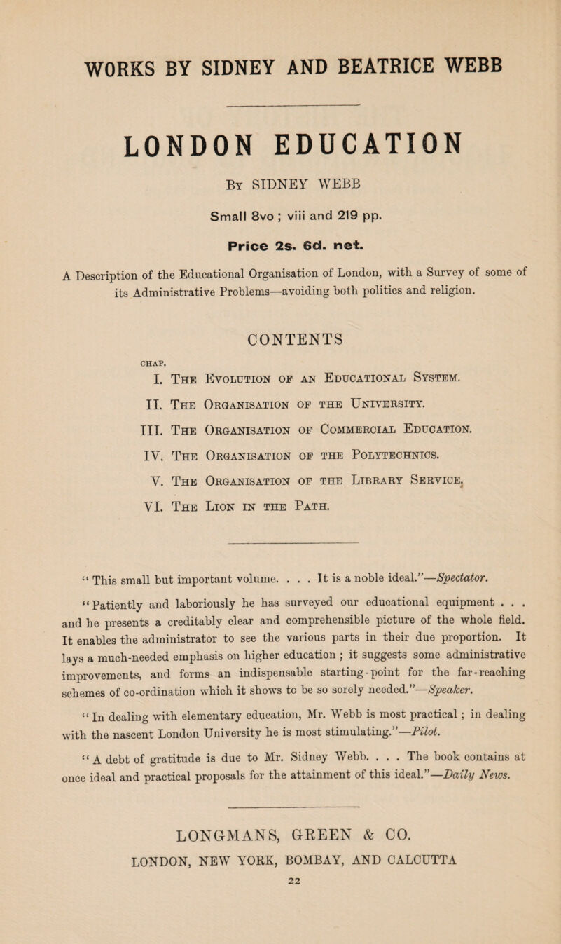 LONDON EDUCATION By SIDNEY WEBB Small 8vo ; viii and 219 pp. Price 2s. 6d. net. A Description of the Educational Organisation of London, with a Survey of some of its Administrative Problems—avoiding both politics and religion. CONTENTS CHAP. I. The Evolution op an Educational System. II. The Organisation of the University. III. The Organisation of Commercial Education. IY. The Organisation of the Polytechnics. Y. The Organisation of the Library Service. YI. The Lion in the Path. “ This small but important volume. ... It is a noble ideal.”—Spectator. “Patiently and laboriously he has surveyed our educational equipment . . . and he presents a creditably clear and comprehensible picture of the whole field. It enables the administrator to see the various parts in their due proportion. It lays a much-needed emphasis on higher education ; it suggests some administrative improvements, and forms an indispensable starting-point for the far-reaching schemes of co-ordination which it shows to be so sorely needed. Speaker. “ jn dealing with elementary education, Mr. Webb is most practical; in dealing with the nascent London University he is most stimulating. Pilot. “A debt of gratitude is due to Mr. Sidney Webb. . . . The book contains at once ideal and practical proposals for the attainment of this ideal.”—Daily News. LONGMANS, GREEN & CO. LONDON, NEW YORK, BOMBAY, AND CALCUTTA