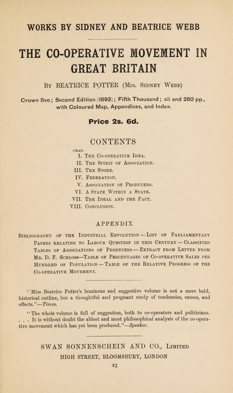 THE CO-OPERATIVE MOVEMENT IN GREAT BRITAIN By BEATRICE POTTER (Mrs. Sidney Webb) Crown 8vo ; Second Edition (1893); Fifth Thousand ; xii and 260 pp., with Coloured Map, Appendices, and Index. Price 2s. 6d. CONTENTS CHAP. I. The Co-operative Idea. II. The Spirit of Association. III. The Store. IV. Federation. Y. Association of Producers. VI. A State Within a State. VII. The Ideal and the Fact. VIII. Conclusion. APPENDIX Bibliography of the Industrial Revolution — List of Parliamentary Papers relating to Labour Question in this Century — Classified Tables of Associations of Producers — Extract from Letter from Mr. D. F. Schloss—Table of Percentages of Co-operative Sales per Hundred of Population — Table of the Relative Progress of the Co-operative Movement. “Miss Beatrice Potter’s luminous and suggestive volume is not a mere bald, historical outline, but a thoughtful and pregnant study of tendencies, causes, and effects.”—Times. “The whole volume is full of suggestion, both to co-operators and politicians. . It is without doubt the ablest and most philosophical analysis of the co-opera¬ tive movement which has yet been produced.”—Speaker. SWAN SONNENSCHEIN AND CO., Limited HIGH STREET, BLOOMSBURY7, LONDON