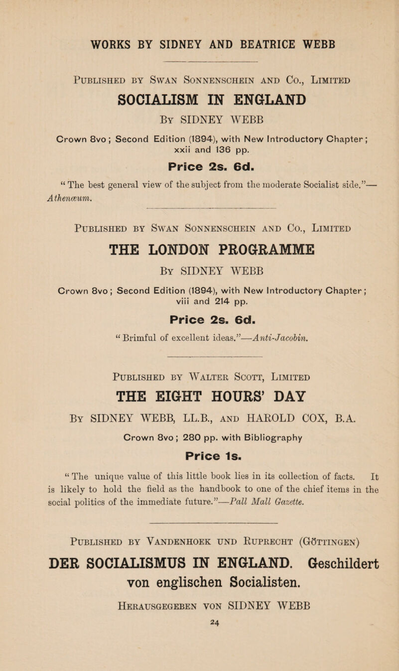 Published by Swan Sonnenschein and Co., Limited SOCIALISM IN ENGLAND By SIDNEY WEBB Crown 8vo ; Second Edition (1894), with New Introductory Chapter; xxii and 136 pp. Price 2s. 6d. “ The best general view of the subject from the moderate Socialist side.”— Athenceum. Published by Swan Sonnenschein and Co., Limited THE LONDON PROGRAMME By SIDNEY WEBB Crown 8vo ; Second Edition (1894), with New Introductory Chapter; viii and 214 pp. Price 2s. 6d. “ Brimful of excellent ideas.”—Anti-Jacobin. Published by Walter Scott, Limited THE EIGHT HOURS’ DAY By SIDNEY WEBB, LL.B., and HAROLD COX, B.A. Crown 8vo ; 280 pp. with Bibliography Price Is. “ The unique value of this little book lies in its collection of facts. It is likely to hold the field as the handbook to one of the chief items in the social politics of the immediate future.”—Pall Mall Gazette. Published by Yandenhoek und Ruprecht (Gottingen) DER SOCIALISMUS IN ENGLAND. Geschildert von englischen Socialisten. Herausgegeben von SIDNEY WEBB