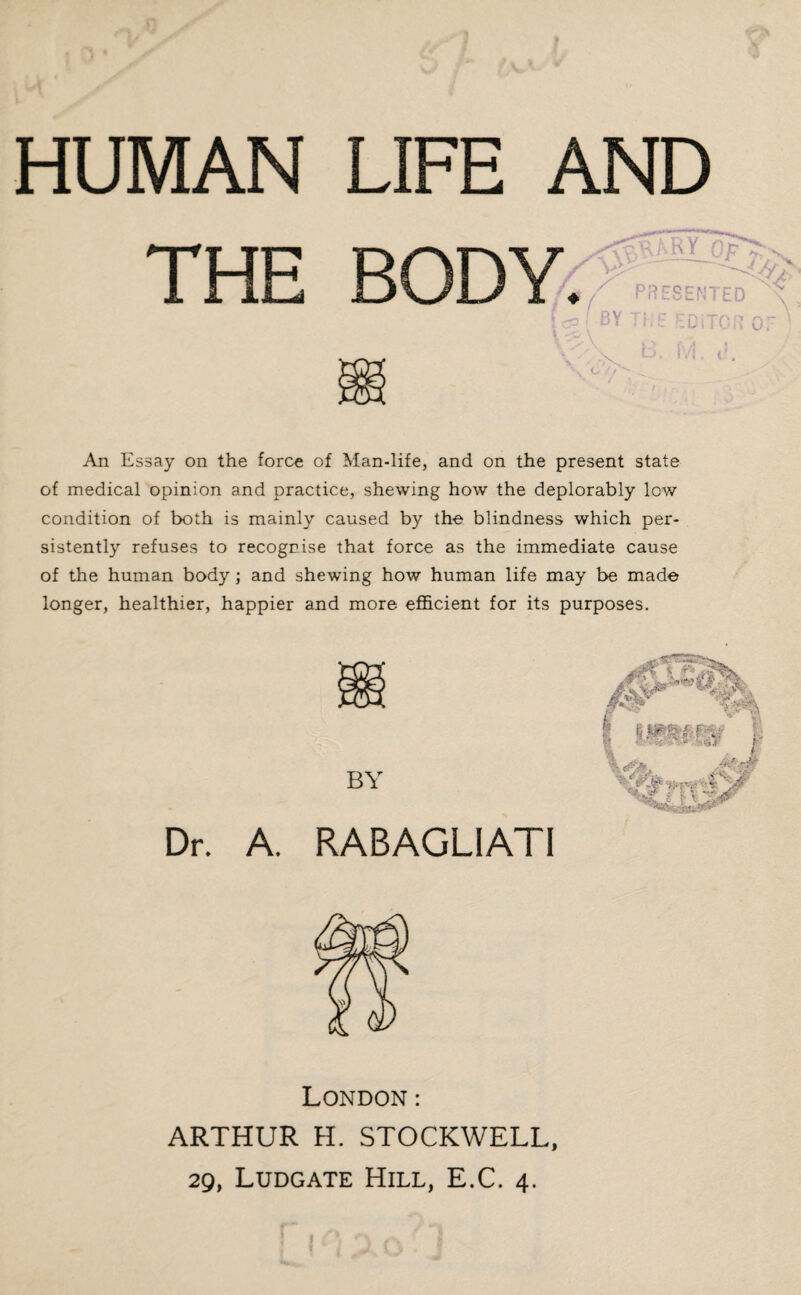 HUMAN THE LIFE AND / An Essay on the force of Man-life, and on the present state of medical opinion and practice, shewing how the deplorably low condition of both is mainly caused by the blindness which per¬ sistently refuses to recogrise that force as the immediate cause of the human body; and shewing how human life may be made longer, healthier, happier and more efficient for its purposes. BY Dr. A. RABAGLIATI London: ARTHUR H. STOCKWELL, 29, Ludgate Hill, E.C. 4.