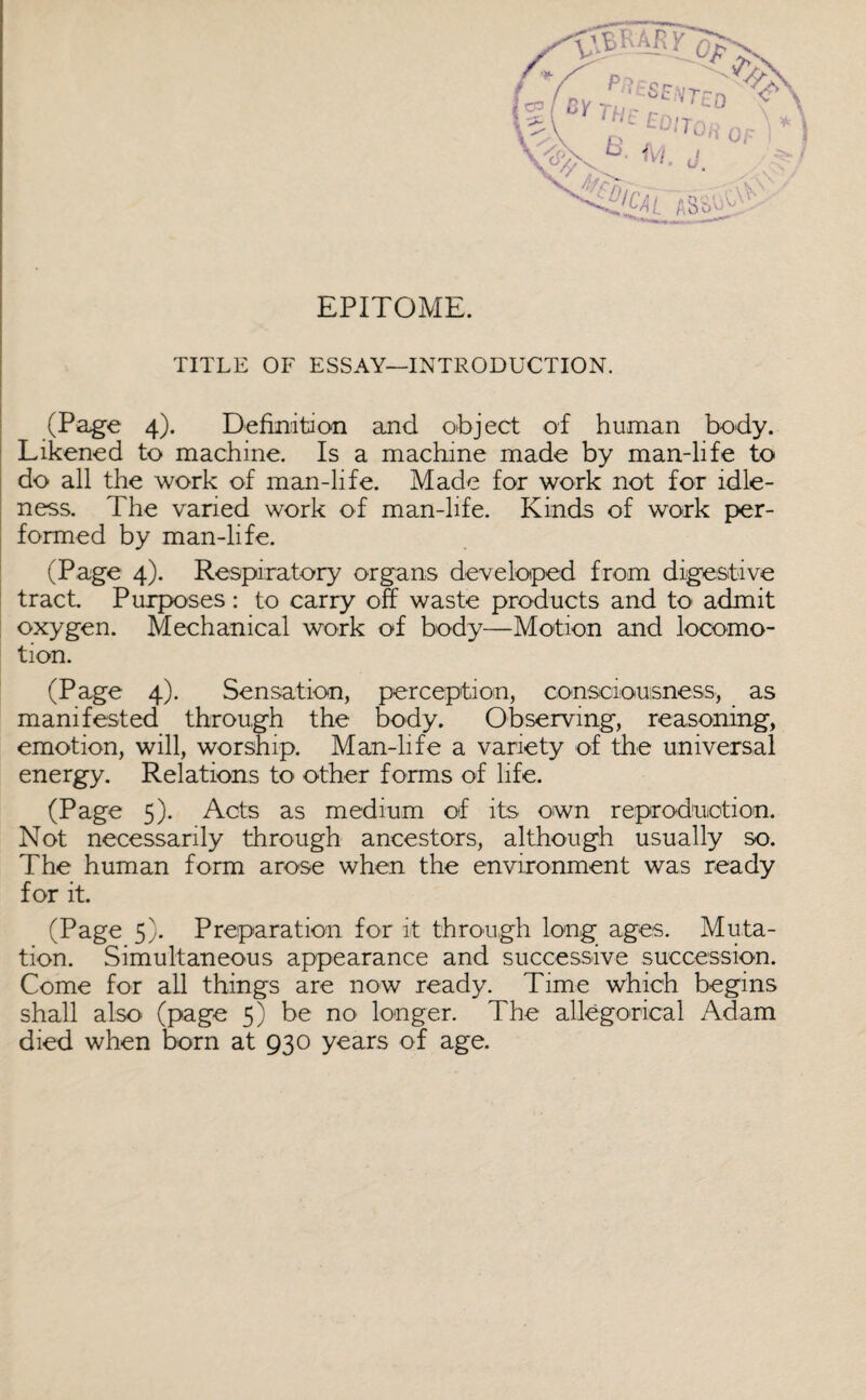 EPITOME. TITLE OF ESSAY—INTRODUCTION. (Page 4). Definition and object of human body. Likened to machine. Is a machine made by man-life to do all the work of man-life. Made for work not for idle¬ ness. The varied work of man-life. Kinds of work per¬ formed by man-life. (Page 4). Respiratory organs developed from digestive tract. Purposes : to carry off waste products and to admit oxygen. Mechanical work of body—Motion and locomo¬ tion. (Page 4). Sensation, perception, consciousness, as manifested through the body. Observing, reasoning, emotion, will, worship. Man-life a variety of the universal energy. Relations to other forms of life. (Page 5). Acts as medium of its own reproduction. Not necessarily through ancestors, although usually so. The human form arose when the environment was ready for it. (Page 5). Preparation for it through long ages. Muta¬ tion. Simultaneous appearance and successive succession. Come for all things are now ready. Time which begins shall also (page 5) be no longer. The allegorical Adam died when born at 930 years of age.