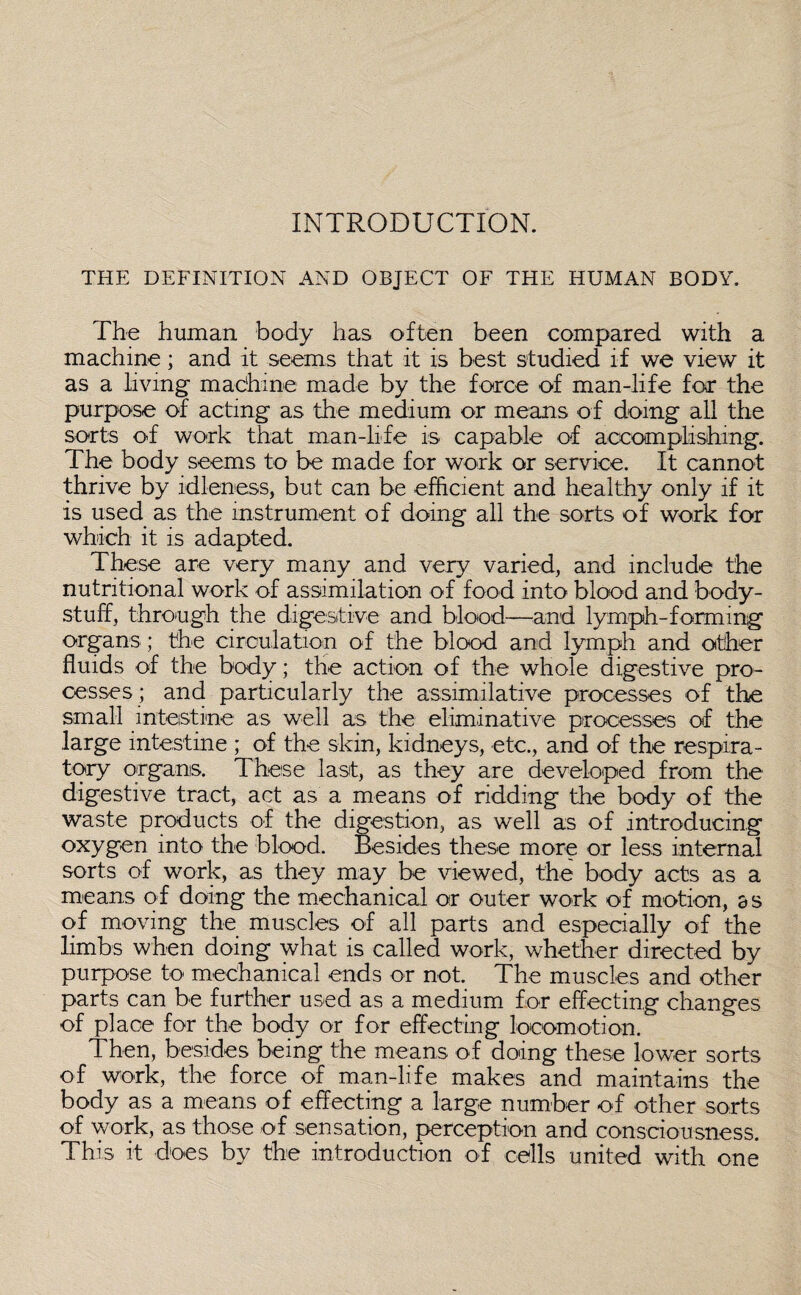 INTRODUCTION. THE DEFINITION AND OBJECT OF THE HUMAN BODY. The human body has often been compared with a machine; and it seems that it is best studied if we view it as a living machine made by the force of man-life for the purpose of acting as the medium or means of doing all the sorts of work that man-life is capable of accomplishing. The body seems to be made for work or service. It cannot thrive by idleness, but can be efficient and healthy only if it is used as the instrument of doing all the sorts of work for which it is adapted. These are very many and very varied, and include the nutritional work of assimilation of food into blood and body- stuff, through the digestive and blood—and lymph-forming organs ; the circulation of the blood and lymph and other fluids of the body; the action of the whole digestive pro¬ cesses; and particularly the assimilative processes of the small intestine as well as the eliminative processes of the large intestine ; of the skin, kidneys, etc., and of the respira¬ tory organs. These last, as they are developed from the digestive tract, act as a means of ridding the body of the waste products of the digestion, as well as of introducing oxygen into the blood. Besides these more or less internal sorts of work, as they may be viewed, the body acts as a means of doing the mechanical or outer work of motion, as of moving the muscles of all parts and especially of the limbs when doing what is called work, whether directed by purpose to mechanical ends or not. The muscles and other parts can be further used as a medium for effecting changes of place for the body or for effecting locomotion. Then, besides being the means of doing these lower sorts of work, the force of man-life makes and maintains the body as a means of effecting a large number of other sorts of work, as those of sensation, perception and consciousness. This it does by the introduction of cells united with one