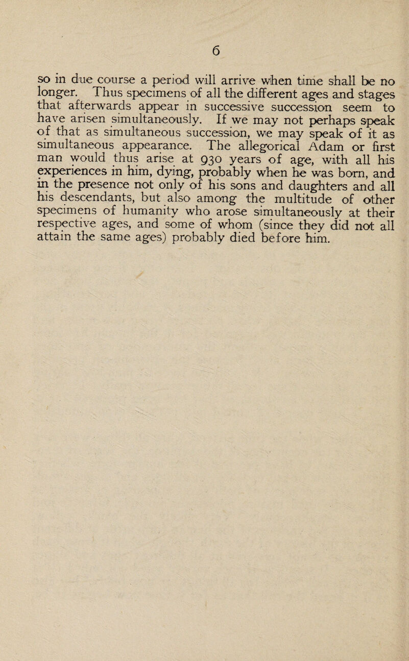 so in due course a period will arrive when tame shall be no longer. Thus specimens of all the different ages and stages that afterwards appear in successive succession seem to have arisen simultaneously. If we may not perhaps speak of that as simultaneous succession, we may speak of it as simultaneous appearance. The allegorical Adam or first man would thus arise at 930 years of age, with all his experiences in him, dying, probably when he was bom, and in the presence not only of his sons and daughters and all his descendants, but also among the multitude of other specimens of humanity who arose simultaneously at their respective ages, and some of whom (since they did not all attain the same ages) probably died before him.