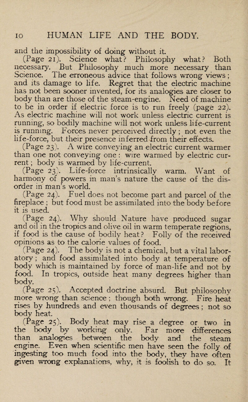 and the impossibility of doing without it. (Page 21). Science what? Philosophy what? Both necessary. But Philosophy much more necessary than Science. The erroneous advice that follows wrong views ; and its damage to life. Regret that the electric machine has not been sooner invented, for its analogies are closer to body than are those of the steam-engine. Need of machine to be in order if electric force is to run freely (page 22). As electric machine will not work unless electric current is running, so bodily machine will not work unless life-current is running. Forces never perceived directly ; not even the life-force, but their presence inferred from their effects. (Page 23). A wire conveying an electric current warmer than one not conveying one : wire warmed by electric cur¬ rent ; body is warmed by life-current. (Page 23). Life-force intrinsically warm. Want of harmony of powers in man’s nature the cause of the dis¬ order in man’s world. (Page 24). Fuel does not become part and parcel of the fireplace ; but food must be assimilated into the body before it is used. (Page 24). Why should Nature have produced sugar and oil in the tropics and olive oil in warm temperate regions, if food is the cause of bodily heat? Folly of the received opinions as to the calorie values of food. (Page 24). The body is not a chemical, but a vital labor¬ atory ; and food assimilated into body at temperature of body which is maintained by force of man-life and not by food. In tropics, outside heat many degrees higher than body. (Page 25). Accepted doctrine absurd. But philosophy more wrong than science ; though both wrong. Fire heat rises by hundreds and even thousands of degrees; not so body heat. (Page 25). Body heat may rise a degree or two in the body by working only. Far more differences than analogies between the body and the steam engine. Even when scientific men have seen the folly of ingesting too much food into the body, they have often given wrong explanations, why, it is foolish to do so. It