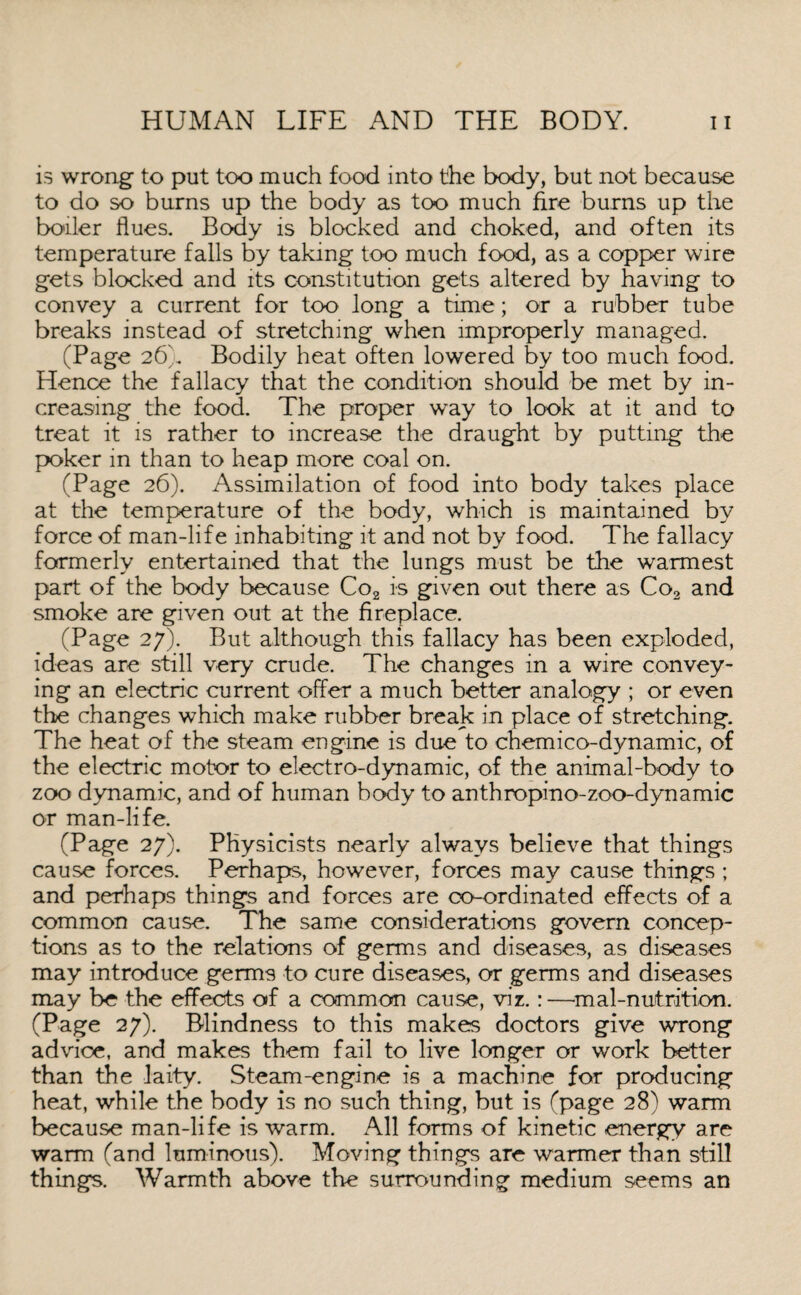 is wrong to put too much food into the body, but not because to do so burns up the body as too much fire burns up the boiler flues. Body is blocked and choked, and often its temperature falls by taking too much food, as a copper wire gets blocked and its constitution gets altered by having to convey a current for too long a time; or a rubber tube breaks instead of stretching when improperly managed. (Page 26k Bodily heat often lowered by too much food. Hence the fallacy that the condition should be met by in¬ creasing the food. The proper way to look at it and to treat it is rather to increase the draught by putting the poker in than to heap more coal on. (Page 26). Assimilation of food into body takes place at the temperature of the body, which is maintained by force of man-life inhabiting it and not by food. The fallacy formerly entertained that the lungs must be the warmest part of the body because Co2 is given out there as Co2 and smoke are given out at the fireplace. (Page 27). But although this fallacy has been exploded, ideas are still very crude. The changes in a wire convey¬ ing an electric current offer a much better analogy ; or even the changes which make rubber break in place of stretching. The heat of the steam engine is due to chemico-dynamic, of the electric motor to electro-dynamic, of the animal-body to zoo dynamic, and of human body to anthropino-zoo-dynamic or man-life. (Page 27). Physicists nearly always believe that things cause forces. Perhaps, however, forces may cause things ; and perhaps things and forces are co-ordinated effects of a common cause. The same considerations govern concep¬ tions as to the relations of germs and diseases, as diseases may introduce germs to cure diseases, or germs and diseases may be the effects of a common cause, viz.:—mal-nutrition. (Page 27). Blindness to this makes doctors give wrong advice, and makes them fail to live longer or work better than the laity. Steam-engine is a machine for producing heat, while the body is no such thing, but is (page 28) warm because man-life is warm. All forms of kinetic energy are warm (and luminous). Moving things are warmer than still things. Warmth above the surrounding medium seems an