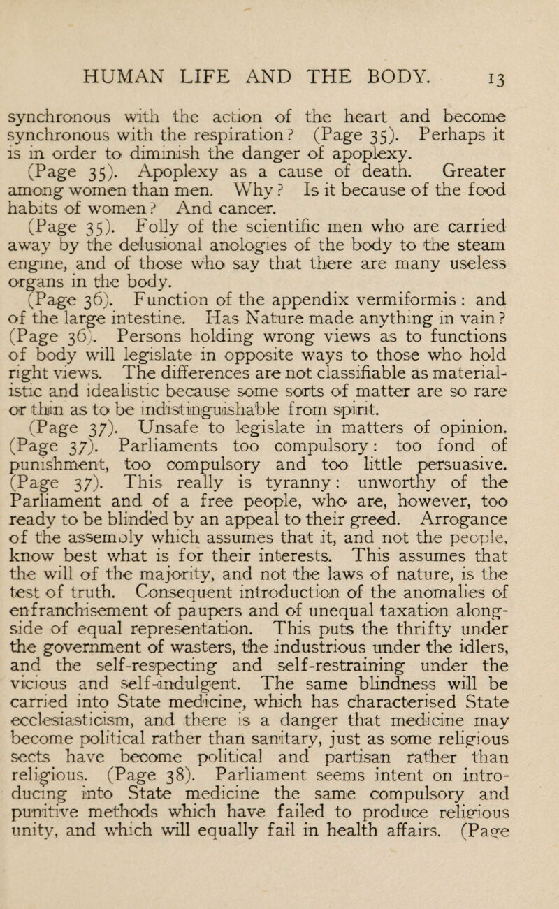 synchronous with the action of the heart and become synchronous with the respiration? (Page 35). Perhaps it is in order to diminish the danger of apoplexy. (Page 35). Apoplexy as a cause of death. Greater among women than men. Why ? Is it because of the food habits of women ? And cancer. (Page 35). Folly of the scientific men who are carried away by the delusional anologies of the body to the steam engine, and of those who say that there are many useless organs in the body. (Page 36). Function of the appendix vermiformis : and of the large intestine. Has Nature made anything in vain ? (Page 36). Persons holding wrong views as to functions of body will legislate in opposite ways to those who hold right views. The differences are not classifiable as material¬ istic and idealistic because some sorts of matter are so- rare or thiin as to be indistinguishable from spirit. (Page 37). Unsafe to legislate in matters of opinion. (Page 37). Parliaments too compulsory: too fond of punishment, too compulsory and too little persuasive. (Page 37). This really is tyranny: unworthy of the Parliament and of a free people, who are, however, too ready to be blinded by an appeal to their greed. Arrogance of the assemoly which assumes that it, and not the people, know best what is for their interests. This assumes that the will of the majority, and not the laws of nature, is the test of truth. Consequent introduction of the anomalies of enfranchisement of paupers and of unequal taxation along¬ side of equal representation. This puts the thrifty under the government of wasters, the industrious under the idlers, and the self-respecting and self-restraining under the vicious and self-indulgent. The same blindness will be carried into State medicine, which has characterised State ecclesdasticism, and there is a danger that medicine may become political rather than sanitary, just as some religious sects have become political and partisan rather than religious. (Page 38). Parliament seems intent on intro¬ ducing into State medicine the same compulsory and punitive methods which have failed to produce religious unity, and which will equally fail in health affairs. (Page