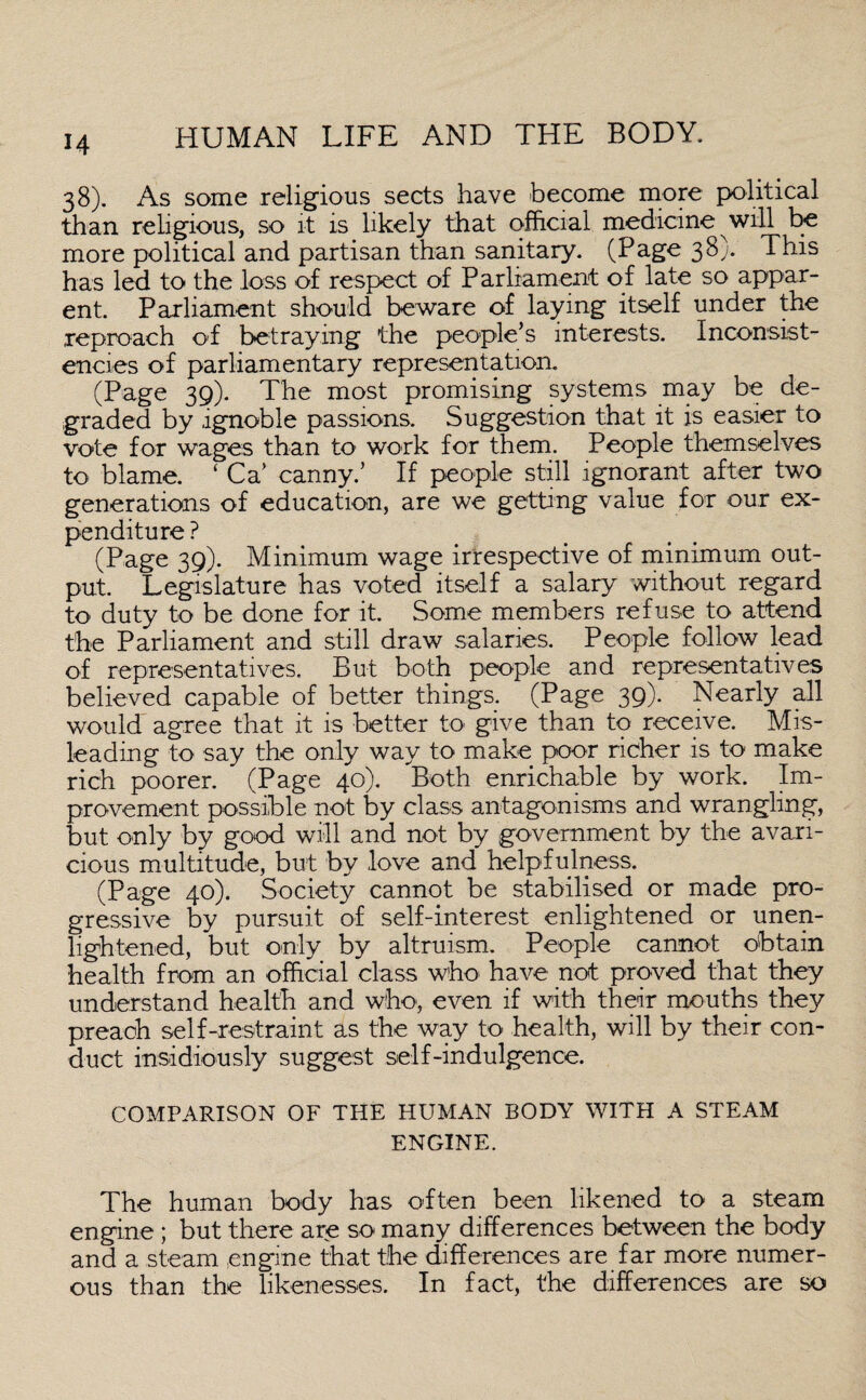38). As some religious sects have become more political than religious, so it is likely that official medicine will be more political and partisan than sanitary. (Page 38). This has led to the loss of respect of Parliament of late so appar¬ ent. Parliament should beware of laying itself under the reproach of betraying the people’s interests. Inconsist¬ encies of parliamentary representation. (Page 39). The most promising systems may be de¬ graded by ignoble passions. Suggestion that it is easier to vote for wages than to work for them. People themselves to blame. ‘ Ca’ canny.’ If people still ignorant after two generations of education, are we getting value for our ex¬ penditure ? (Page 39). Minimum wage irrespective of minimum out¬ put. Legislature has voted itself a salary without regard to duty to be done for it. Some members refuse to attend the Parliament and still draw salaries. People follow lead of representatives. But both people and representatives believed capable of better things. (Page 39). Nearly all would agree that it is better to give than to receive. Mis¬ leading to say the only way to make poor richer is to make rich poorer. (Page 40). Both enrichable by work. Im¬ provement possible not by class antagonisms and wrangling, but only by good will and not by government by the avari¬ cious multitude, but by love and helpfulness. (Page 40). Society cannot be stabilised or made pro¬ gressive by pursuit of self-interest enlightened or unen¬ lightened, but only by altruism. People cannot obtain health from an official class who have not proved that they understand health and who, even if with their mouths they preach self-restraint as the way to health, will by their con¬ duct insidiously suggest self-indulgence. COMPARISON OF THE HUMAN BODY WITH A STEAM ENGINE. The human body has often been likened to a steam engine ; but there are so many differences between the body and a steam engine that the differences are far more numer¬ ous than the likenesses. In fact, the differences are so