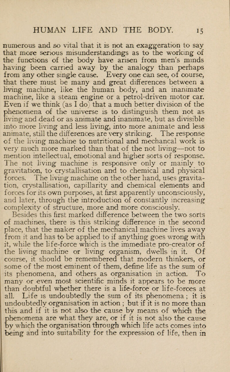 numerous and so vital that it is not an exaggeration to say that more serious misunderstandings as to the working of the functions of the body have arisen from men’s minds having been carried away by the analogy than perhaps from any other single cause. Every one can see, of course, that there must be many and great differences between a living machine, like the human body, and an inanimate machine, like a steam engine or a petrol-driven motor car. Even if we think (as I do) that a much better division of the phenomena of the universe is to distinguish them not as living and dead or as animate and inanimate, but as divisible into more living and less living, into more animate and less animate, still the differences are very striking. The response of the living machine to nutritional and mechancal work is very much more marked than that of the not living—not to mention intellectual, emotional and higher sorts of response. The not living machine is responsive only or mainly to gravitation, to crystallisation and to chemical and physical forces. The living machine on the other hand, uses gravita¬ tion, crystallisation, capillarity and chemical elements and forces for its own purposes, at Erst apparently unconsciously, and later, through the introduction of constantly increasing complexity of structure, more and more consciously. Besides this first marked difference between the two sorts of machines, there is this striking difference in the second place, that the maker of the mechanical machine lives away from it and has to be applied to if anything goes wrong with it, while the life-force which is the immediate pro-creator of the living machine or living organism, dwells in it. Of course, it should be remembered that modern thinkers, or some of the most eminent of them, define life as the sum of its phenomena, and others as organisation in action. To many or even most scientific minds it appears to be more than doubtful whether there is a life-force or life-forces at all. Life is undoubtedly the sum of its phenomena ; it is undoubtedly organisation in action ; but if it is no more than this and if it is not also the cause by means of which the phenomena are what they are, or if it is not also the cause by which the organisation through which life acts comes into being and into suitability for the expression of life, then in