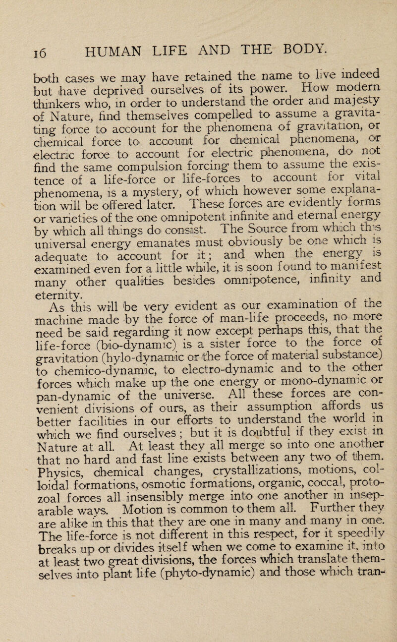 both cases we may have retained the name to live indeed but have deprived ourselves of its power. How modem thinkers who, m order to understand the order and majesty of Nature, find themselves compelled to assume a gravita¬ ting' force to account for the phenomena of gravitation, or chemical force to account for chemical phenomena, or electric force to account for electric phenomena, do not find the same compulsion forcing them to assume the exis¬ tence of a life-force or life-forces to account for vital phenomena, is a mystery, of which however some explana¬ tion will be offered later. These forces are evidently forms or varieties of the one omnipotent infinite and eternal energy by which all tilings do consist. 1 he Source from which this universal energy emanates must obviously be one wmch is adequate to account for it; and when the energy is examined even for a little while, it is soon found to manifest many other qualities besides omnipotence, infinity and eternity. . r . As this will be very evident as our examination ot me machine made by the force of man-life proceeds, no more need be said regarding it now except perhaps this, that the life-force (bio-dynamic) is a sister force to the force of gravitation (hylo-dynamic or the force of material suhstanoej to chemico-dynamic, to electro-dynamic and to the other forces which make up the one energy or mono-dynamic or pan-dynamic of the universe. All these forces are con¬ venient divisions of ours, as their assumption affords us better facilities in our efforts to understand the world in which we find ourselves ; but it is doubtful if they exist in Nature at all. At least they all merge so into one another that no hard and fast line exists between any two of them. Physics, chemical changes, crystallizations, motions, col¬ loidal formations, osmotic formations, organic, coccal, proto¬ zoal forces all insensibly merge into one another in insep¬ arable ways. Motion is common to them all. Further they are alike in this that they are one in many and many in one. The life-force is not different in this respect, for it speeddy breaks up or divides itself when we come to examine it. into at least two great divisions, the forces which translate them¬ selves into plant life (phyto-dynamic) and those which tran-