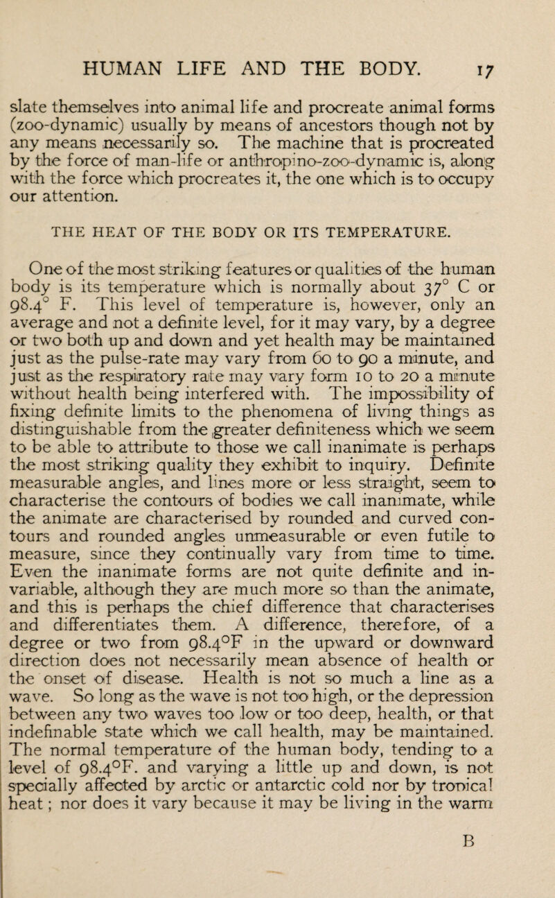 slate themselves into animal life and procreate animal forms (zoo-dynamic) usually by means of ancestors though not by any means necessarily so. The machine that is procreated by the force of man-life or anthropino-zoo-dynamic is, along with the force which procreates it, the one which is to occupy our attention. THE HEAT OF THE BODY OR ITS TEMPERATURE. One of the most striking features or qualities of the human body is its temperature which is normally about 370 C or 98.4° F. This level of temperature is, however, only an average and not a definite level, for it may vary, by a degree or two both up and down and yet health may be maintained just as the pulse-rate may vary from 60 to 90 a minute, and just as the respiratory rate may vary form 10 to 20 a minute without health being interfered with. The impossibility of fixing definite limits to the phenomena of living things as distinguishable from the greater definiteness which we seem to be able to attribute to those we call inanimate is perhaps the most striking quality they exhibit to inquiry. Definite measurable angles, and lines more or less straight, seem to characterise the contours of bodies we call inanimate, while the animate are characterised by rounded and curved con¬ tours and rounded angles unmeasurable or even futile to measure, since they continually vary from time to time. Even the inanimate forms are not quite definite and in¬ variable, although they are much more so than the animate, and this is perhaps the chief difference that characterises and differentiates them. A difference, therefore, of a degree or two from 98.4°F in the upward or downward direction does not necessarily mean absence of health or the onset of disease. Health is not so much a line as a wave. So long as the wave is not too high, or the depression between any two waves too low or too deep, health, or that indefinable state which we call health, may be maintained. The normal temperature of the human body, tending to a level of 98.4°F. and varying a little up and down, is not specially affected by arctic or antarctic cold nor by tropical heat; nor does it vary because it may be living in the warm B