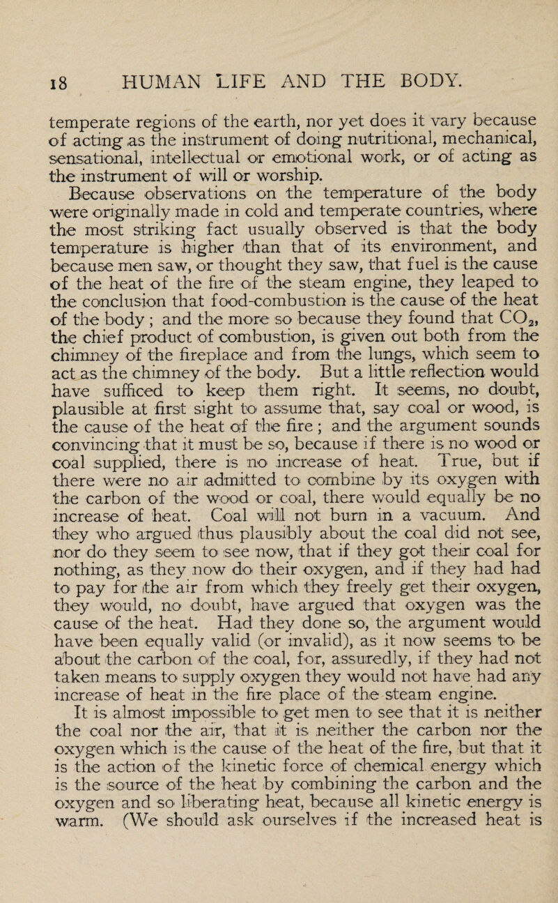 temperate regions of the earth, nor yet does it vary because of acting as the instrument of doing nutritional, mechanical, sensational, intellectual or emotional work, or of acting as the instrument of will or worship. Because observations on the temperature of the body were originally made in cold and temperate countries, where the most striking; fact usually observed is that the body temperature is higher than that of its environment, and because men saw, or thought they saw, that fuel is the cause of the heat of the fire of the steam engine, they leaped to the conclusion that food-combustion is the cause of the heat of the body ; and the more so because they found that C02, the chief product of combustion, is given out both from the chimney of the fireplace and from the lungs, which seem to act as the chimney of the body. But a little reflection would have sufficed to keep them right. It seems, no doubt, plausible at first sight to assume that, say coal or wood, is the cause of the heat of the fire ; and the argument sounds convincing that it must be so, because if there is no wood or coal supplied, there is no increase of heat, i rue, but if there were no air admitted to combine by its oxygen with the carbon of the wood or coal, there would equally be no increase of heat. Coal will not bum in a vacuum. And they who- argued thus plausibly about the coal did not see, nor do they seem to- see now, that if they got their coal for nothing, as they now do their oxygen, and if they had had to pay for the air from which they freely get their oxygen, they would, no doubt, have argued that oxygen was the cause of the heat. Had they done so, the argument would have been equally valid (or invalid), as it now seems to be about -the carbon of the coal, for, assuredly, if they had not taken means to supply oxygen they would not have had any increase of heat in the fire place of the steam engine. It is almost impossible to get men to see that it is neither the coal nor the air, that it is neither the carbon nor the oxygen which is the cause of the heat o-f the fire, but that it is the action of the kinetic force -of chemical energy which is the source of the heat by combining the carbon and the oxygen and so liberating heat, because all kinetic energy is warm. (We should ask ourselves if the increased heat is