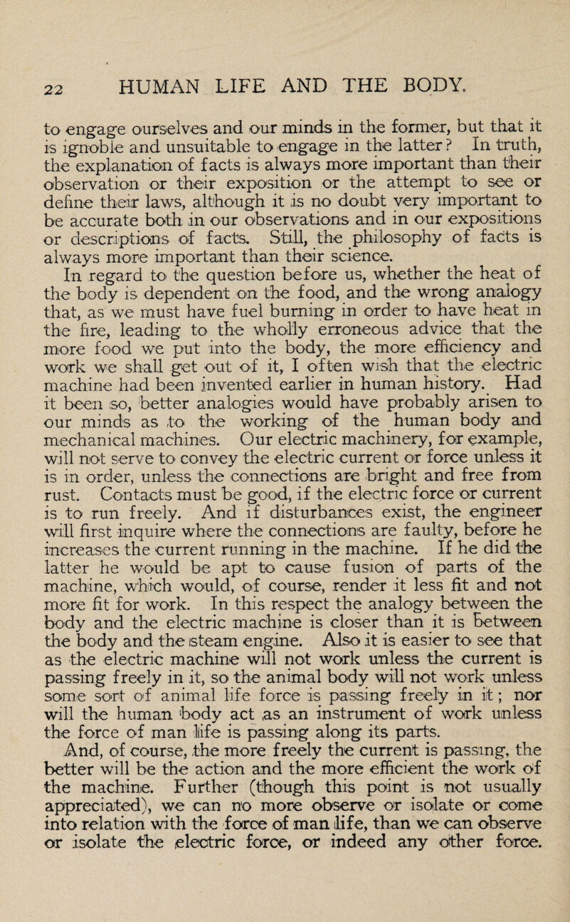 to engage ourselves and our minds in the former, but that it is ignoble and unsuitable to engage in the latter ? in truth, the explanation of facts is always more important than their observation or their exposition or the attempt to see or define their laws, although it is no doubt very important to be accurate both in our observations and in our expositions or descriptions of facts. Still, the philosophy of facts is always more important than their science. In regard to the question before us, whether the heat of the body is dependent on the food, and the wrong analogy that, as we must have fuel burning in order to have heat in the fire, leading to the wholly erroneous advice that the more food we put into the body, the more efficiency and work we shall get out of it, I often wish that the electric machine had been invented earlier in human history. Had it been so, better analogies would have probably arisen to our minds as to the working of the human body and mechanical machines. Our electric machinery, for example, will not serve to convey the electric current or force unless it is in order, unless the connections are bright and free from rust. Contacts must be good, if the electric force or current is to run freely. And if disturbances exist, the engineer will first inquire where the connections are faulty, before he increases the current running in the machine. If he did the latter he would be apt to cause fusion of parts of the machine, which would, of course, render it less fit and not more fit for work. In this respect the analogy between the body and the electric machine is closer than it is Between the body and the steam engine. Also it is easier to see that as the electric machine will not work unless the current is passing freely in it, so the animal body will not work unless some sort od animal life force is passing freely in it; nor will the human body act as an instrument of work unless the force of man life is passing along its parts. And, of course, the more freely the current is passing, the better will be the action and the more efficient the work of the machine. Further (though this point is not usually appreciated), we can no more observe or isolate or come into relation with the force of man life, than we can observe or isolate the electric force, or indeed any other force.