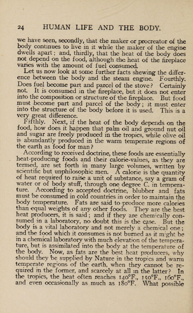 we have seen, secondly, that the maker or procreator of the body continues to live in it while the maker of the engine dwells apart; and, thirdly, that the heat of the body does not depend on the food, although the heat of the fireplace varies with the amount of fuel consumed. Let us now look at some further facts shewing the differ¬ ence between the body and the steam engine. Fourthly. Does fuel become part and parcel of the stove ? Certainly not. It is consumed in the fireplace, but it does not enter into the composition or structure of the fireplace. But food must become part and parcel of the body; it must enter into the structure of the body before it is used. This is a very great difference. P ifthly. Next, if the heat of the body depends on the food, how does it happen that palm oil and ground nut oil and sugar are freely produced in the tropics, while olive oil is abundantly produced in the warm temperate regions of the earth as food for man ? According to received doctrine, these foods are essentially heat-producing foods and their calorie-values, as they are termed, are set forth in many large volumes, written by scientific but unphilosophic men. A calorie is the quantity of heat required to raise a unit of substance, say a gram of water or of body stuff, through one degree C. in tempera¬ ture. According to accepted doctrine, blubber and fats must be consumed in cold countries in order to maintain the body temperature. Fats are said to produce more calories than equal weights of any other foods. They are the best heat producers, it is said; and if they are chemically con¬ sumed in a laboratory, no doubt this is the case. But the body is a vital laboratory and not merely a chemical one; and the food which it consumes is not burned as it might be in a chemical laboratory with much elevation of the tempera¬ ture, but is assimilated into the body at the temperature of the body. Now, as fats are the best heat producers, why should they be supplied by Nature in the tropics and warm temperate regions of the earth, when they cannot be re¬ quired in the former, and scarcely at all in the latter? In the tropics, the heat often reaches I40°F., I50°F., i6o°F., and even occasionally as much as i8o°F. What possible