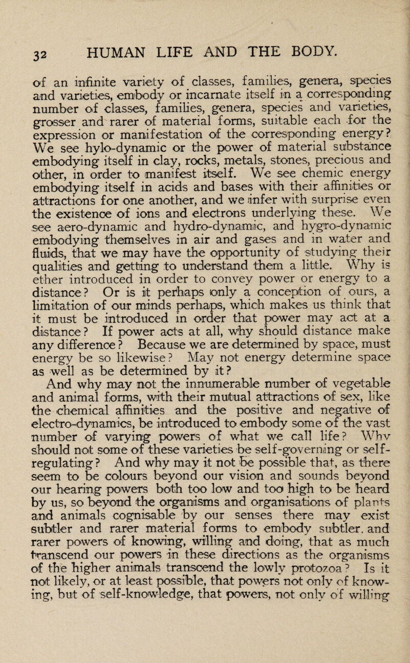 of an infinite variety of classes, families, genera, species and varieties, embody or incarnate itself in a corresponding number of classes, families, genera, species and varieties, grosser and rarer of material forms, suitable each for the expression or manifestation of the corresponding energy ? We see hylo-dynamic or the power of material substance embodying itself in clay, rocks, metals, stones, precious and other, in order to manifest itself. We see chemic energy embodying itself in acids and bases with their affinities or attractions for one another, and we infer with surprise even the existence of ions and electrons underlying these. We see aero-dynamic and hydro-dynamic, and hygro-dynamic embodying themselves in air and gases and in water and fluids, that we may have the opportunity of studying their qualities and getting :to understand them a little. Why is ether introduced in order to convey power or energy to a distance? Or is it perhaps only a conception of ours, a limitation of our minds perhaps, which makes us think that it must be introduced in order that power may act at a distance ? If power acts at all, why should distance make any difference ? Because we are determined by space, must energy be so likewise ? May not energy determine space as well as be determined by it? And why may not the innumerable number of vegetable and animal forms, with their mutual attractions of sex, like the chemical affinities and the positive and negative of electrodynamics, be introduced to embody some of the vast number of varying powers of what we call life? Whv should not some of these varieties be self-governing or self¬ regulating ? And why may it not be possible that, as there seem to be colours beyond our vision and sounds beyond our hearing powers both too low and too high to be heard by us, so beyond the organisms and organisations of plants and animals cognisable by our senses there may exist subtler and rarer material forms to embody subtler, and rarer powers of knowing, willing and doing, that as much transcend our powers in these directions as the organisms of the higher animals transcend the lowly protozoaD Is it not likely, or at least possible, that powers not only of know¬ ing, but of self-knowledge, that powers, not only of willing