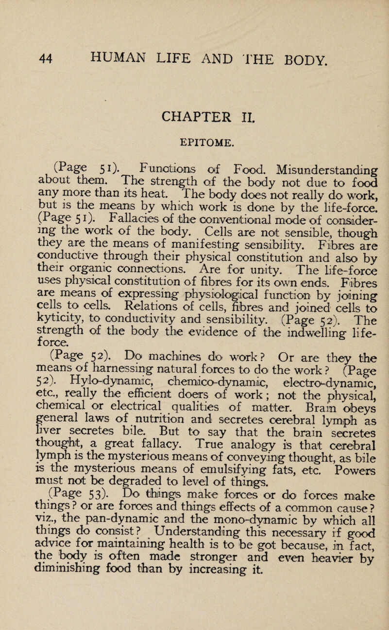 CHAPTER II. EPITOME. (Page 51). Functions of Food. Misunderstanding about them. The strength of the body not due to food any more than its heat. The body does not really do work, but is the means by which work is done by the life-force. (Page 51)* Ballacies of the conventional mode of consider¬ ing the work of the body. Cells are not sensible, though they are the means of manifesting sensibility. Fibres are conductive through their physical constitution and also by their organic connections. Are for unity. The life-force uses physical constitution of fibres for its own ends. Fibres are means of expressing physiological function by joining cells t:o cells. Relations of cells, fibres and joined cells to kyticity, to conductivity and sensibility. (Page 52). The strength of the body the evidence of the indwelling life- force. (Page 52). Do machines do- work? Or are they the means of harnessing natural forces to do the work ? (Page 52). Hylo-dyna mi c, Chemico-dynamic, electro-dynamic, etc., really the efficient doers of work; not the physical, chemical or electrical qualities of matter. Brain obeys general laws of nutrition and secretes cerebral lymph as liver secretes bile. But to' say that the brain secretes thought, a great fallacy. True analogy is that cerebral lymph is the mysterious means of conveying thought, as bile is the mysterious means of emulsifying fats, etc. Powers must not be degraded to level of things. (Page 53). Do things make forces or do forces make things ? or are forces and things effects of a common cause ? viz., the pan-dynamic and the mono-dynamic by which all things do consist? Understanding this necessary if good advice for maintaining health is to be got because, in fact, the body is often made stronger and even heavier by diminishing food than by increasing it.