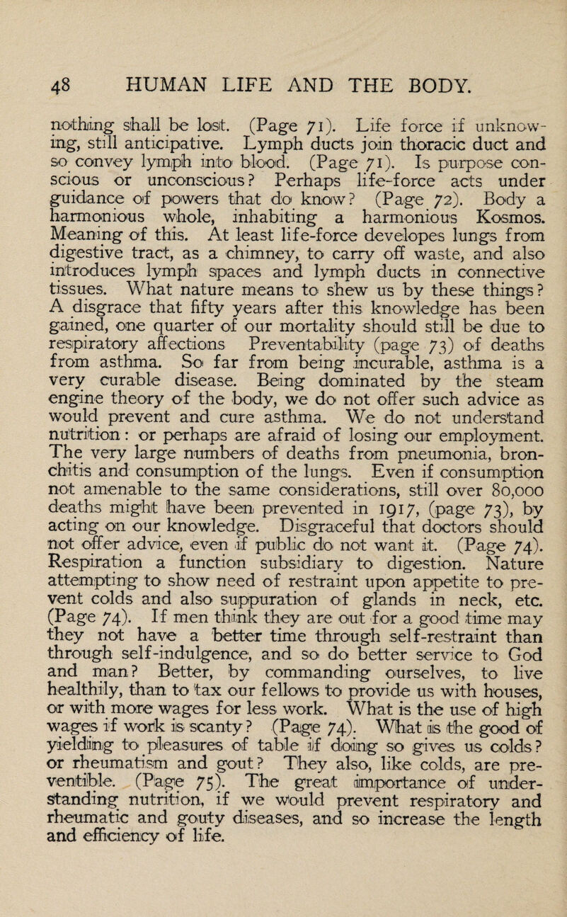 nothing sihall be lost. (Page 71). Life force if unknow¬ ing, still anticipative. Lymph ducts join thoracic duct and so convey lymph into blood. (Page 71). Is purpose con¬ scious or unconscious ? Perhaps life-force acts under guidance of powers that do know? (Page 72). Body a harmonious whole, inhabiting a harmonious Kosmos. Meaning of this. At least life-force dev elopes lungs from digestive tract, as a chimney, to carry off waste, and also introduces lymph spaces and lymph ducts in connective tissues. What nature means to shew us by these things? A disgrace that fifty years after this knowledge has been gained, one quarter of our mortality should still be due to respiratory affections Preventability (page 73) of deaths from asthma. So far from being incurable, asthma is a very curable disease. Being dominated by the steam engine theory of the body, we do not offer such advice as would, prevent and cure asthma. We do not understand nutrition: or perhaps are afraid of losing our employment. The very large numbers of deaths from pneumonia, bron¬ chitis and consumption of the lungs. Even if consumption not amenable to the same considerations, still over 80,000 deaths might have been prevented in 1917, (page 73), by acting on our knowledge. Disgraceful that doctors should not offer advice, even if public do not want it. (Page 74). Respiration a function subsidiary to digestion. Nature attempting to show need of restraint upon appetite to pre¬ vent colds and also suppuration off glands in neck, etc. (Page 74)- If men think they are out for a good time may they not have a better time through self-restraint than through self-indulgence, and so do better service to God and man ? Better, by commanding ourselves, to live healthily, than to fax our fellows to provide us with houses, or with more wages for less work. What is the use of high wages iff work is scanty ? (Page 74). What is the good of yielding to pleasures of table if doing so gives us colds? or rheumatism and gout? They also, like colds, are pre- ventible. (Plage 75). The great importance of under¬ standing nutrition, iff we Would prevent respiratory and rheumatic and gouty diseases, and so increase the length and efficiency of life.