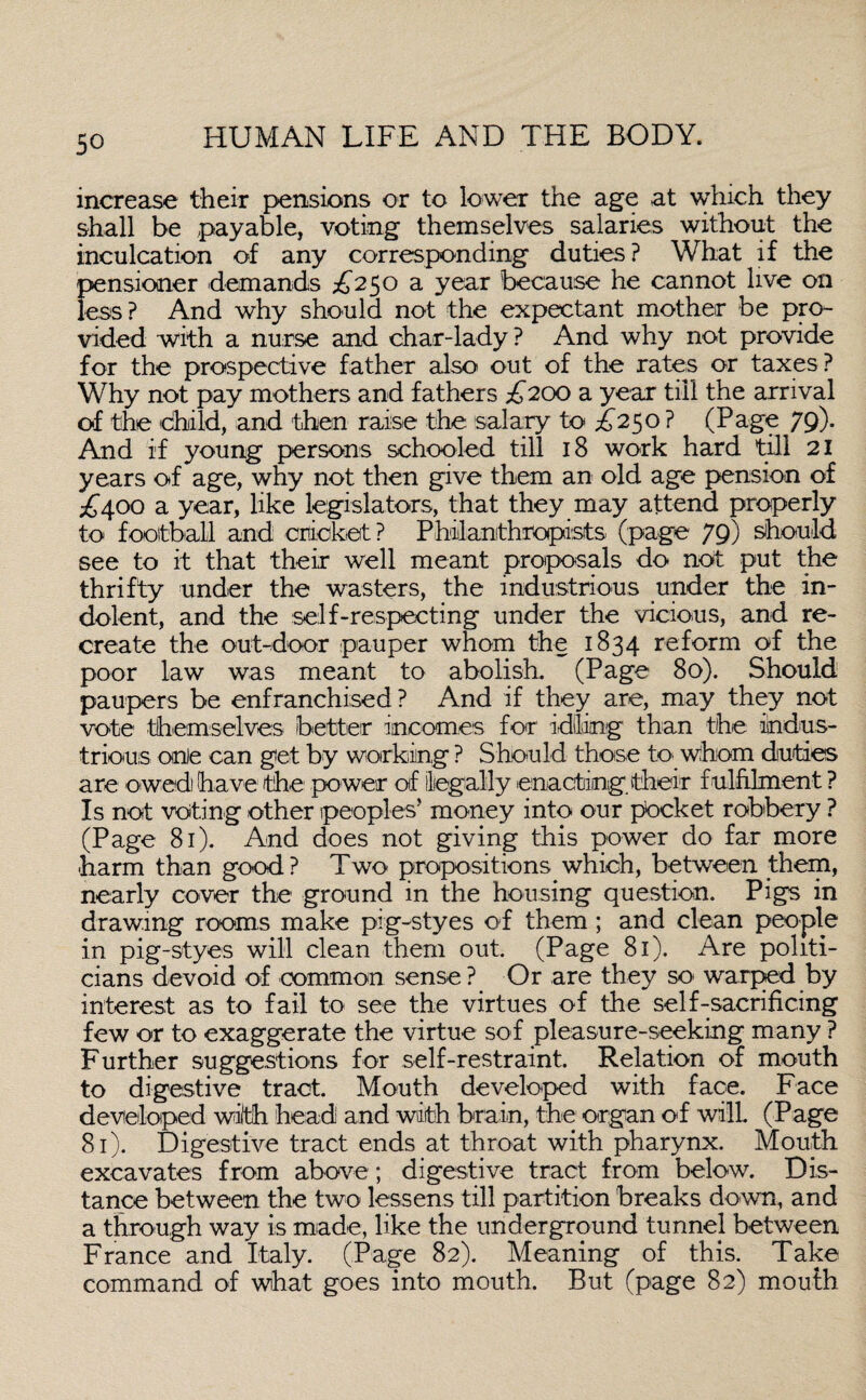 increase their pensions or to lower the age at which they shall be payable, voting themselves salaries without the inculcation of any corresponding duties? What if the pensioner demands £250 a year because he cannot live on less? And why should not the expectant mother be pro¬ vided with a nurse and char-lady ? And why not provide for the prospective father also out of the rates or taxes? Why not pay mothers and fathers £200 a year till the arrival of the child, and then raise the salary to £250 ? (Page 79). And if young persons schooled till 18 work hard till 21 years of age, why not then give them an old age pension of £400 a year, like legislators, that they may attend properly to football and cricket? Philanthropists (page 79) should see to it that their well meant proposals do not put the thrifty under the wasters, the industrious under the in¬ dolent, and the self-respecting under the vicious, and re¬ create the out-door pauper whom the 1834 reform of the poor law was meant to abolish. (Page 80). Should paupers be enfranchised ? And if they are, may they not vote themselves better incomes for idling than the indus¬ trious one can get by working ? Should those to. whom duties are owed have the power of legally enacting their f ulfilment ? Is not voting other peoples'' money into our pocket robbery ? (Page 81). And does not giving this power do far more harm than good? Two propositions which, between them, nearly cover the ground in the housing question. Pigs in drawing rooms make pig-styes of them; and clean people in pig-styes will clean them out. (Page 81). Are politi¬ cians devoid of common sense ? Or are they so warped by interest as to fail to see the virtues of the self-sacrificing few or to exaggerate the virtue sof pleasure-seeking many ? Further suggestions for self-restraint. Relation of mouth to digestive tract. Mouth developed with face. Face developed with head and with brain, the organ of will (Page 81). Digestive tract ends at throat with pharynx. Mouth excavates from above; digestive tract from below. Dis¬ tance between the two lessens till partition breaks down, and a through way is made, like the underground tunnel between France and Italy. (Page 82). Meaning of this. Take command of what goes into mouth. But (page 82) mouth