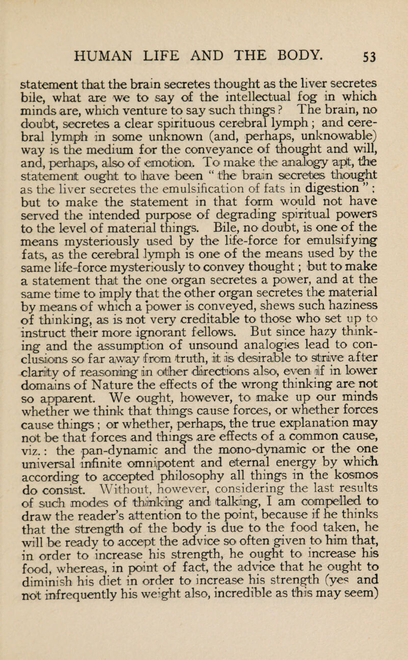 statement that the brain secretes thought as the liver secretes bile, what are we to say of the intellectual fog in which minds are, which venture to say such things ? The brain, no doubt, secretes a clear spirituous cerebral lymph ; and cere¬ bral lymph in some unknown (and, perhaps, unknowable) way is the medium for the conveyance of thought and will, and, perhaps, also of emotion. To make the analogy aipit, the statement ought to* have been “ the1 brain secretes thought as the liver secretes the emulsification of fats in digestion ” ; but to make the statement in that form would not have served the intended purpose of degrading spiritual powers to the level of material things. Bile, no' doubt, is one of the means mysteriously used by the life-force for emulsifying fats, as the cerebral lymph is one of the means used by the same life-force mysteriously to convey thought; but to make a statement that the one organ secretes a power, and at the same time to imply that the other organ secretes the material by means of which a power is conveyed, shews such haziness of thinking, as is not very creditable to those who set up to instruct their more ignorant fellows. But since hazy think¬ ing and the assumption of unsound analogies lead to con¬ clusions so far away from truth, it is desirable to strive after clarity of reasoning in other 'directions also', even iif in lower domains of Nature the effects of the wrong thinking are not so apparent. We ought, however, to make up our minds whether we think that things cause forces, or whether forces cause things ; or whether, perhaps, the true explanation may not be that forces and things are effects of a common cause, viz.: the pan-dynamic and the mono-dynamic or the one universal infinite omnipotent and eternal energy by which according to accepted philosophy all things in the kosmos do consist. Without, however, considering the last results of such modes of thinking and talking, I am compelled to draw the reader’s attention to the point, because if he thinks that the strength of the body is due to the food taken, he will be ready to accept the advice so often given to him that, in order to increase his strength, he ought to increase his food, whereas, in point of fact, the advice that he ought to diminish his diet in order to increase his strength (yes and not infrequently his weight also, incredible as this may seem)