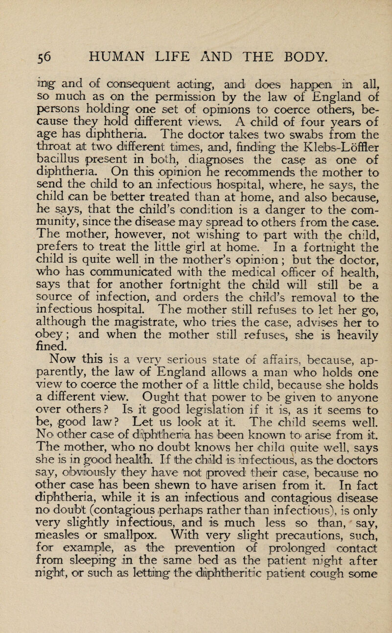 infg and of consequent acting, and does happen in all, so much as on the permission by the law of England of persons holding one set of opinions to coerce others, be¬ cause they hold different views. A child of four years of age has diphtheria. The doctor takes two swabs from the throat at two different times, and, finding the Klebs-Lofffer bacillus present in both, diagnoses the case as one of diphtheria. On this opinion he recommends the mother to send the child to an infectious hospital, where, he says, the child can be better treated than at home, and also because, he says, that the child’s condition is a danger to the com¬ munity, since the disease may spread to others from the case. The mother, however, not wishing to part with the child, prefers to treat the little girl at home. In a fortnight the child is quite well in the mother’s opinion; but the doctor, who has communicated with the medical officer of health, says that for another fortnight the child will still be a source of infection, and orders the child’s removal to the infectious hospital. The mother still refuses to let her go, although the magistrate, who tries the case, advises her to obey; and when the mother still refuses, she is heavily fined. Now this is a very serious state of affairs, because, ap¬ parently, the law of England allows a man who holds one view to coerce the mother of a little child, because she holds a different view. Ought that power to be given to anyone over others? Is it good legislation if it is, as it seems to be, good law? Let us look at it. The child seems well. No other case of diphtheria has been known to* arise from it. The mother, who no doubt knows her chile quite well, says she is in good health:. If the child is; infectious, as the doctors say, obviously they have not proved their case, because no- other case has been shewn to have arisen from it. In fact diphtheria, while it is an infectious and contagious disease no doubt (contagious .perhaps rather than infectious), is only very slightly infectious, and is much less so than, say, measles or smallpox. With very slight precautions, such, for example, as the prevention of prolonged contact from sleeping in the same bed as the patient night after night, or such as lettiing the diphtheritic patient cough some