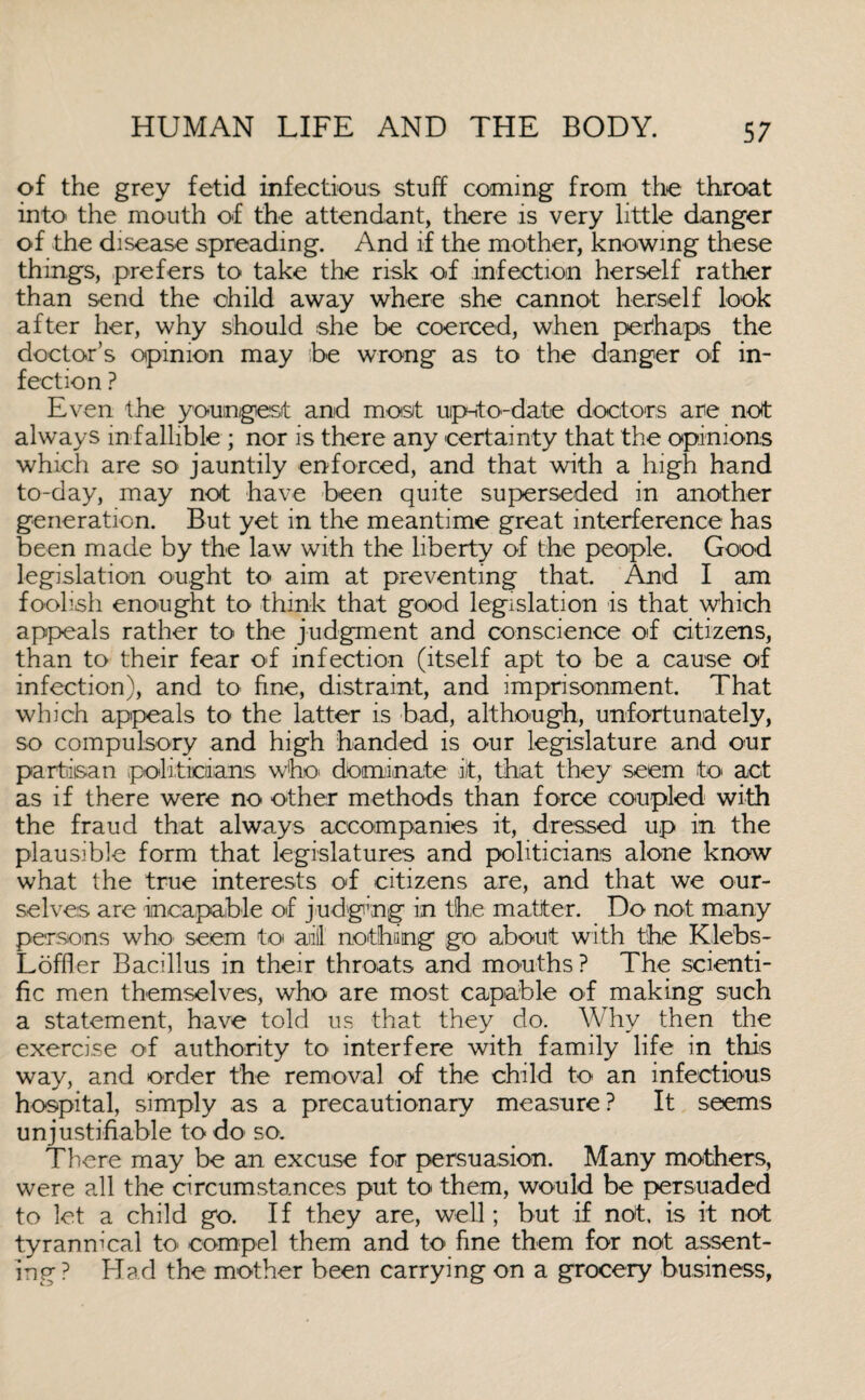 of the grey fetid infectious stuff coming from the throat into the mouth of the attendant, there is very little danger of the disease spreading. And if the mother, knowing these thing's, prefers to take the risk of infection herself rather than send the child away where she cannot herself look after her, why should she be coerced, when perhaps the doctor’s opinion may be wrong as to the danger of in¬ fection ? Even the youngest and most up-to-date doctors are not always infallible ; nor is there any certainty that the opinions which are so jauntily enforced, and that with a high hand to-day, may not have been quite superseded in another generation. But yet in the meantime great interference has been made by the law with the liberty of the people. Good legislation ought to aim at preventing that. And I am foolish enought to think that good legislation is that which appeals rather to the judgment and conscience of citizens, than to their fear of infection (itself apt to be a cause of infection), and to fine, distraint, and imprisonment. That which appeals to the latter is bad, although, unfortunately, so compulsory and high handed is our legislature and our partisan politicians who* dominate iit, that they seem to* act as if there were no other methods than force coupled with the fraud that always accompanies it, dressed up in the plausible form that legislatures and politicians alone know what the true interests of citizens are, and that we our¬ selves are incapable of judging in the matter. Do not many persons who seem to anil nothing go about with the Klebs- Loffler Bacillus in their throats and mouths ? The scienti¬ fic men themselves, who are most capable of making such a statement, have told us that they do. Why then the exercise of authority to interfere with family life in this way, and order the removal of the child to an infectious hospital, simply as a precautionary measure ? It seems unjustifiable to do* so. There may be an excuse for persuasion. Many mothers, were all the circumstances put to them, would be persuaded to let a child go. If they are, well; but if not, is it not tyrannical to* compel them and to fine them for not assent¬ ing ? Had the mother been carrying on a grocery business,