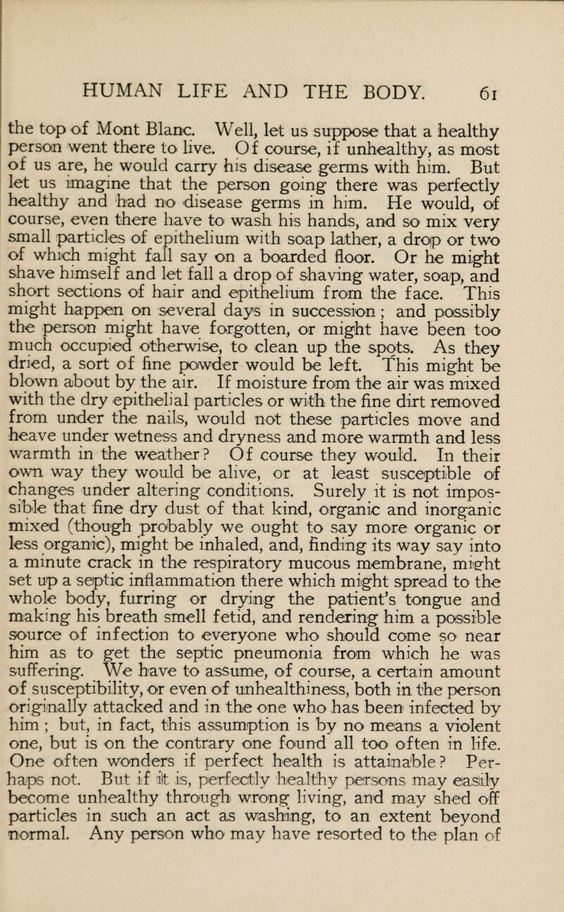 the top of Mont Blanc. Well, let us suppose that a healthy person went there to live. Of course, if unhealthy, as most of us are, he would carry his disease germs with him. But let us imagine that the person going there was perfectly healthy and had no disease germs in him. He would, of course, even there have to wash his hands, and so mix very small particles of epithelium with soap lather, a drop or two of which might fall say on a boarded floor. Or he might shave himself and let fall a drop of shaving water, soap, and short sections of hair and epithelium from the face. This might happen on several days in succession; and possibly the person might have forgotten, or might have been too much occupied otherwise, to clean up the spots. As they dried, a sort of fine powder would be left. This might be blown about by the air. If moisture from the air was mixed with the dry epithelial particles or with the fine dirt removed from under the nails, would not these particles move and heave under wetness and dryness and more warmth and less warmth in the weather? Of course they would. In their own way they would be alive, or at least susceptible of changes under altering conditions. Surely it is not impos¬ sible that fine dry dust of that kind, organic and inorganic mixed (though probably we ought to say more organic or less organic), might be inhaled, and, finding its way say into a minute crack in the respiratory mucous membrane, mi'sht set up a septic inflammation there which might spread to the whole body, furring or drying the patient’s tongue and making his breath smell fetid, and rendering him a possible source of infection to everyone who should come so near him as to get the septic pneumonia from which he was suffering. We have to assume, of course, a certain amount of susceptibility, or even of unhealthiness, both in the person originally attacked and in the one who has been infected by him ; but, in fact, this assumption is by no means a violent one, but is on the contrary one found all too often in life. One often wonders if perfect health is attainable ? Per¬ haps not. But if ilt is, perfectly healthy persons may easily become unhealthy through wrong living, and may shed off particles in such an act as washing, to an extent beyond normal. Any person who may have resorted to the plan of