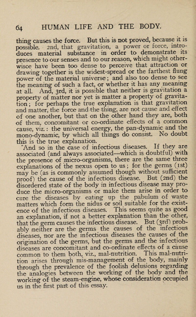 thing causes the force. But this is not proved, because it is possible. 2nd, that gravitation, a power or force, intro¬ duces material substance in order to demonstrate its presence to our senses and to our reason, which might other- wisce have been too dense to perceive that attraction or drawing together is the widest-spread or the farthest flung power of the material universe; and also too dense to see the meaning of such a fact, or whether it has any meaning at all. And, 3rd, it is possible that neither is gravitation a property of matter nor yet is matter a property of gravita¬ tion ; for perhaps the true explanation is that gravitation and matter, the f orce and the thing, are not cause and effect of one another, but that on the other hand they are, both of them, concomitant or co-ordinate effects of a common cause, viz.: the universal energy, the pan-dynamic and the mono-dynamic, by which all things do consist. No doubt this is the true explanation. And so in the case of infectious diseases. If they are associated (and always associated—-which is doubtful) with the presence of micro-organisms, there are the same three explanations of the nexus open to us; for the germs (1st) may be (as is commonly assumed though without sufficient proof) the cause of the infectious disease. But (2nd) the disordered state of the body in infectious disease may pro¬ duce the micro-organisms or make them arise in order to cure the diseases by eating up the piabulum off waste matters which form the nidus or soil suitable for the exist¬ ence of the infectious diseases. This seems quite as good an explanation, if not a better explanation than the other, that the germ causes the infectious disease. But (3rd) prob¬ ably neither are the germs the causes of the infectious diseases, nor are the infectious diseases the causes of the origination of the germs, but the germs and the infectious diseases are concomitant and co-ordinate effects of a cause common to them both, viz., mal-nutrition. This mal-nutri- tion arises through mis-management of the body, mainly through the prevalence of the foolish delusions regarding the analogies between the working off the body and the working of the steam-engine, whose consideration occupied us in the first part of this, -essay.