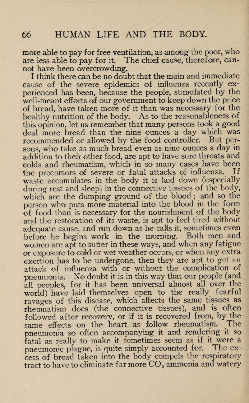 more able to pay for free ventilation, as among the poor, who are less able to pay for it. The chief cause, therefore, can¬ not have been overcrowding. I think there can be no doubt that the main and immediate cause of the severe epidemics of influenza recently ex¬ perienced has been, because the people, stimulated by the well-meant efforts of our government to keep down the price of bread, have taken more of it than was necessary for the healthy nutrition of the body. As to the reasonableness of this opinion, let us remember that many persons took a good deal more bread than the nine ounces a day which was recommended or allowed by the food controller. But per¬ sons, who take as much bread even as nine ounces a day in addition to their other food, are apt to have sore throats and colds and rheumatism, which in so many cases have been the precursors of severe or fatal attacks of influenza. If waste accumulates in the body it is laid down (especially during rest and sleep) in the connective tissues of the body, which are the dumping ground of the blood; and so the person who puts more material into the blood in the form of food than is necessary for the nourishment of the body and the restoration of its waste, is apt to feel tired without adequate cause, and run down as he calls it, sometimes even before he begins work in the morning. Both men and women are apt to suiter in these ways, and when any fatigue or exposure to cold or wet weather occurs, or when any extra exertion has to be undergone, then they are apt to get an attack of influenza with or without the complication of pneumonia. No doubt it is in this way that our people (and all peoples, for it has been universal almost all over the world) have laid themselves open to the really. fearful ravages of this disease, which affects the same tissues as rheumatism does (the connective tissues), and is often followed after recovery, or if it is recovered from, by the same effects on the heart as follow rheumatism. The pneumonia so often accompanying it and rendering it so fatal as really to make it sometimes seem as if it were a pneumonic plague, is quite simply accounted for. The ex¬ cess of bread taken into the body compels the respiratory tract to have to eliminate far more C02 ammonia and watery