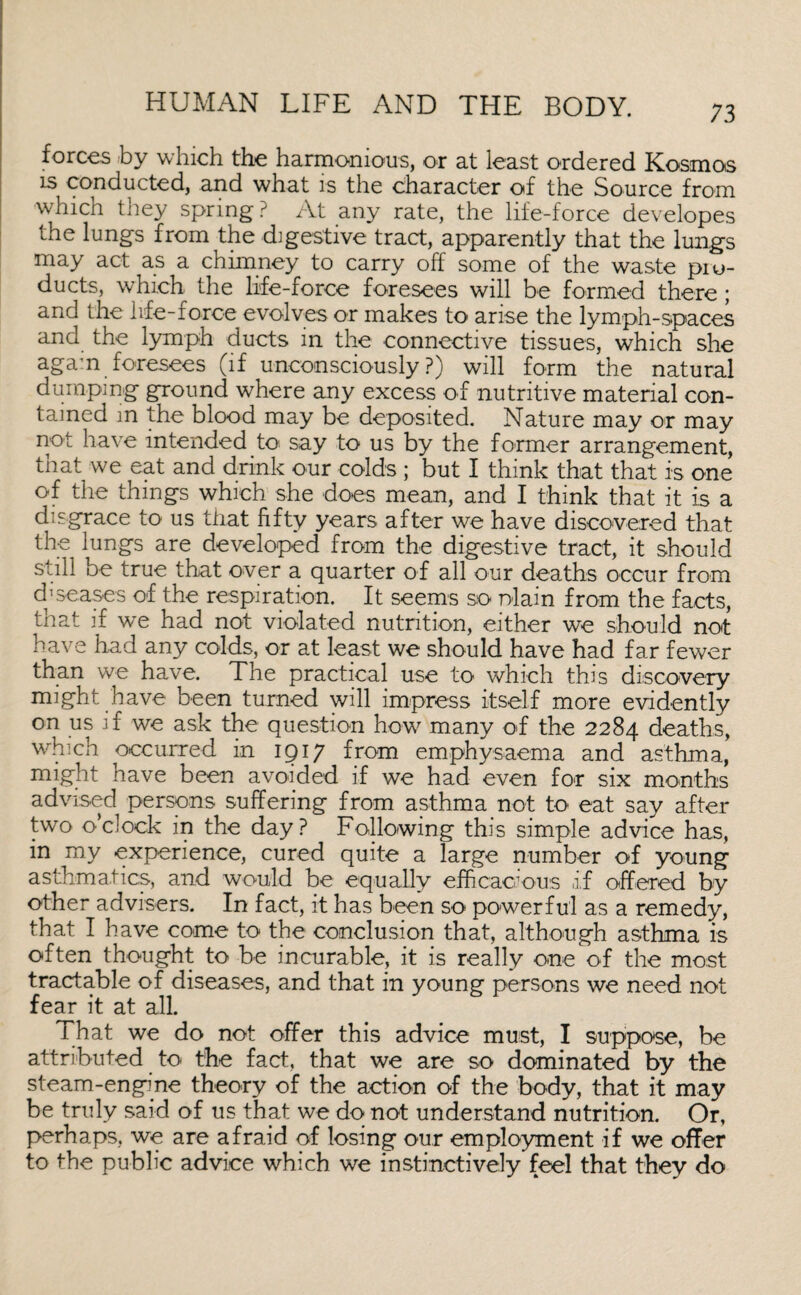 forces by which the harmonious, or at least ordered Kosmos is conducted, and what is the character of the Source from which they spring? At any rate, the life-force developes the lungs from the digestive tract, apparently that the lungs may act as a chimney to carry off some of the waste piu- ducts, which the life-force foresees will be formed there ; and the life-force evolves or makes to arise the lymph-spaces and the lymph ducts in the connective tissues, which she again foresees (if unconsciously?) will form the natural dumping ground where any excess of nutritive material con¬ tained m the blood may be deposited. Nature may or may not have intended to say to us by the former arrangement, that we eat and drink our colds ; but I think that that is one of the things which she does mean, and I think that it is a disgrace to us that fifty years after we have discovered that the lungs are developed from the digestive tract, it should still be true that over a quarter of all our deaths occur from diseases of the respiration. It seems so r>lain from the facts, that if we had not violated nutrition, either we should not have had any colds, or at least we should have had far fewer than we have. The practical use to which this discovery might have been turned will impress itself more evidently on us if we ask the question how many of the 2284 deaths, which occurred in 1917 from emphysaema and asthma, might have been avoided if we had even for six months advised persons suffering from asthma not to eat say after two o’clock in the day? Following this simple advice has, in my experience, cured quite a large number of young asthmatics, and would be equally efficacious a,f offered by other advisers. In fact, it has been so powerful as a remedy, that I have come to the conclusion that, although asthma is often thought to be incurable, it is really one of the most tractable of diseases, and that in young persons we need not fear it at all. That we do not offer this advice must, I suppose, be attributed to the fact, that we are so dominated by the steam-engine theory of the action of the body, that it may be truly said of us that we do not understand nutrition. Or, perhaps, we are afraid of losing our employment if we offer to the public advice which we instinctively feel that they do