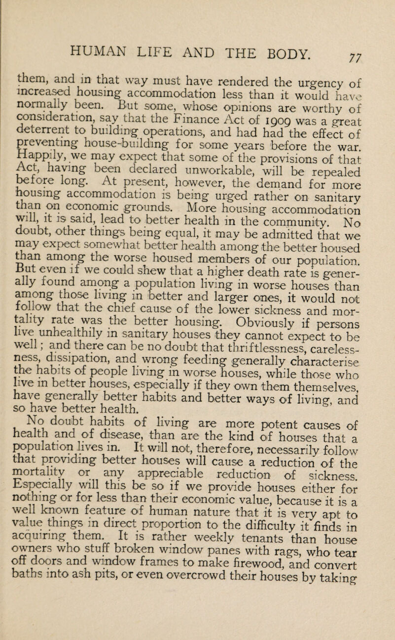 diem, and in that way must have rendered the urgency of increased housing accommodation less than it would have normally been. But .some, whose opinions are worthy of consideration, say that the Finance Act of 1909 was a great deterrent to building operations, and had had the effect of preventing house-building for some years before the war. Happily, we may expect that some of the provisions of that Act, having been declared unworkable, will be repealed before long. At present, however, the demand for more housing accommodation is being urged rather on sanitary than on economic grounds. More housing accommodation will, it is said, lead to better health in the community. No doubt, other things being equal, it may be admitted that we may expect somewhat better health among the better housed than among the worse housed members of our population. Fven ^ we could shew that a higher death rate is gener¬ ally found among a population living in worse houses than among those living m better and larger ones, it would not follow that the chief cause of the lower sickness and mor¬ tality rate was the better housing. Obviously if persons live unhealthily in sanitary houses they cannot expect to be well; and there can be no doubt that thriftlessness, careless- ness, dissipation, and wrong feeding generally characterise the habits of people living in worse houses, while those who live m better houses, especially if they own them themselves, have generally better habits and better ways of living and so have better health. No doubt habits of living are more potent causes of health and of disease, than are the kind of houses that a population lives in. It will not, therefore, necessarily follow that providing better houses will cause a reduction of the mortality or any appreciable reduction of sickness. Especially will this be so if we provide houses either for nothing or for less th&n their economic Vcilue, bees 11 so it is 3, well known feature of human nature that it is very apt to value things in direct proportion to the difficulty it finds in acquiring them. It is rather weekly tenants than house owners who stuff broken window panes with rags, who tear off doors and window frames to make firewood, and convert baths into ash pits, or even overcrowd their houses by taking