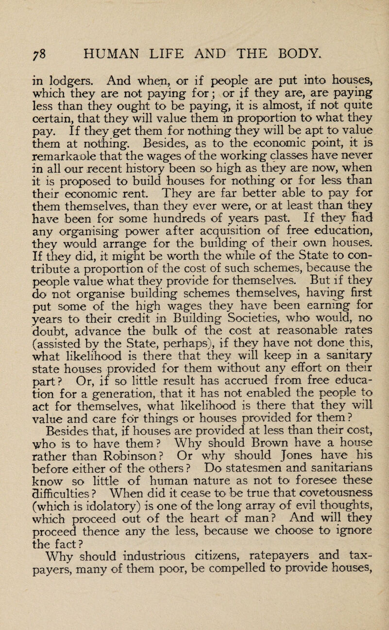 in lodgers. And when, or if people are put into houses, which they are not paying for; or if they are, are paying less than they ought to be paying, it is almost, if not quite certain, that they will value them in proportion to what they pay. If they get them for nothing they will be apt to value them at nothing. Besides, as to the economic point, it is remarkaole that the wages of the working classes have never in all our recent history been so high as they are now, when it is proposed to build houses for nothing or for less than their economic rent. They are far better able to pay for them themselves, than they ever were, or at least than they have been for some hundreds of years past. If they had any organising power after acquisition of free education, they would arrange for the building of their own houses. If they did, it might be worth the while of the State to con¬ tribute a proportion of the cost of such schemes, because the people value what they provide for themselves. But if they do not organise building schemes themselves, having first put some of the high wages they have been earning for years to their credit in Building Societies, who would, no doubt, advance the bulk of the cost at reasonable rates (assisted by the State, perhaps), if they have not done this, what likelihood is there that they will keep in a sanitary state houses provided for them without any effort on their part? Or, if so little result has accrued from free educa¬ tion for a generation, that it has not enabled the people to act for themselves, what likelihood is there that they will value and care for things or houses provided for them ? Besides that, if houses are provided at less than their cost, who is to have them? Why should Brown have a house rather than Robinson ? Or why should Jones have his before either of the others ? Do statesmen and sanitarians know so little of human nature as not to foresee these difficulties ? When did it cease to be true that covetousness (which is idolatory) is one of the long array of evil thoughts, which proceed out of the heart of man? And will they proceed thence any the less, because we choose to ignore the fact? Why should industrious citizens, ratepayers ^ and tax¬ payers, many of them poor, be compelled to provide houses,