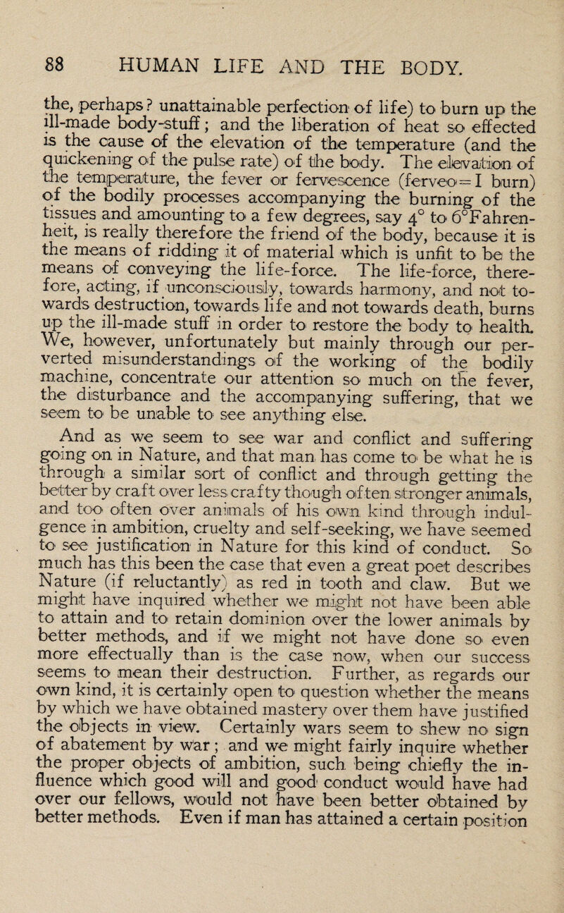 the, perhaps ? unattainable perfection of life) to burn up the ill-made body-stuff; and the liberation of heat so effected is the cause of the elevation of the temperature (and the quickening of the pulse rate) of the body. The elevation of the temperature, the fever or fervesconce (ferveo==I burn) of the bodily processes accompanying the burning of the tissues and amounting to a few degrees, say 40 to 6°Fahren- heit, is really therefore the friend of the body, because it is the means of ridding it of material which is unfit to be the means of conveying the life-force. The life-force, there¬ fore, acting, if unconsciously, towards harmony, and not to¬ wards destruction, towards life and not towards death, burns up the ill-made stuff in order to restore the body to health. We, however, unfortunately but mainly through our per¬ verted misunderstandings of the working of the bodily machine, concentrate our attention so much on the fever, the disturbance and the accompanying suffering, that we seem to be unable to see anything else. And as we seem to see war and conflict and suffering going on in Nature, and that man has come to< be what he is through a similar sort of conflict and through getting the better by craft over less crafty though often stronger animals, and too often over animals of his own kind through indul¬ gence in ambition, cruelty and self-seeking, we have seemed to see justification in Nature for this kind of conduct. So much has this been the case that even a great poet describes Nature (if reluctantly) as red in tooth and claw. But we might have inquired whether we might not have been able to attain and to retain dominion over the lower animals by better methods, and iif we might not have done so even more effectually than is the case now, when our success seems to mean their destruction. Further, as regards our own kind, it is certainly open to question whether the means by which we have obtained mastery over them have justified the objects in view. Certainly wars seem to shew no sign of abatement by War; and we might fairly inquire whether the proper objects of ambition, such being chiefly the in¬ fluence which good will and good conduct would have had over our fellows, would not have been better obtained by better methods. Even if man has attained a certain position