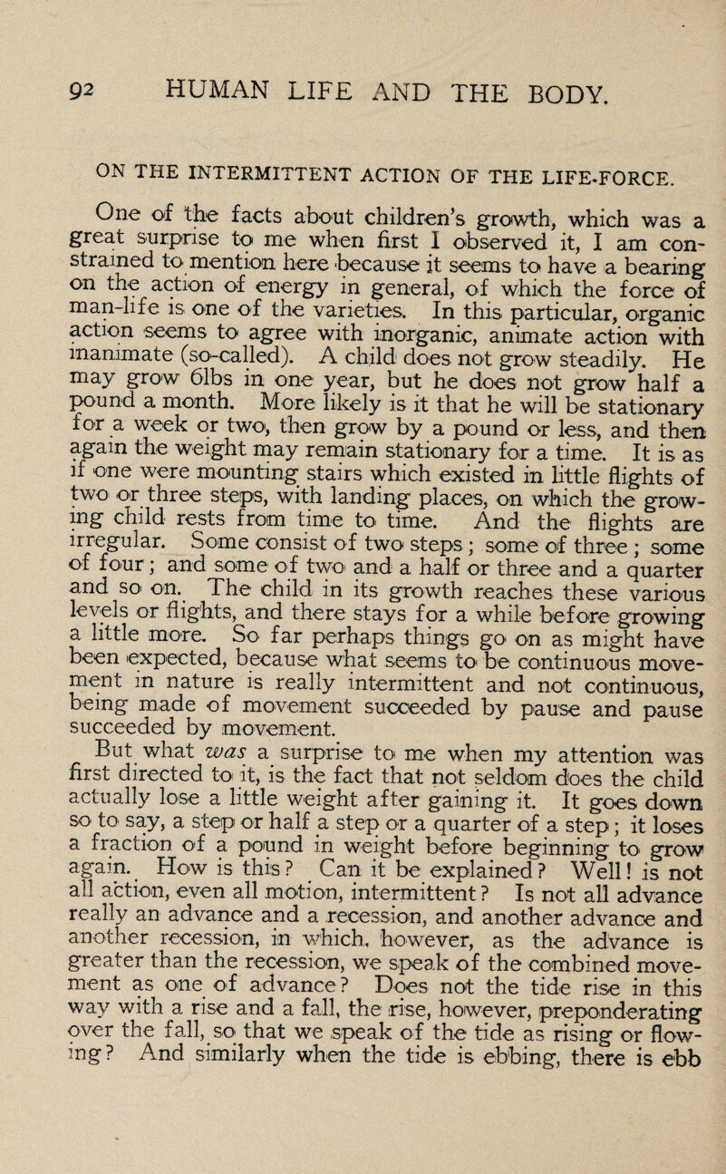 ON THE INTERMITTENT ACTION OF THE LIFE-FORCE. One of the facts about children’s growth, which was a great surprise to me when first I observed it, I am con¬ strained to mention here 'because it seems to have a bearing on the action of energy in general, of which the force of man-life is one of the varieties. In this particular, organic action seems to agree with inorganic, animate action with inanimate (so-called). A child does not grow steadily. He may grow 61bs in one year, but he does not grow half a pound a month. More likely is it that he will be stationary for a week or two, then grow by a pound or less, and then again the weight may remain stationary for a time. It is as if one were mounting stairs which existed in little flights of two or three steps, with landing places, on which the grow¬ ing child rests from time to time. And the flights are irregular. Some consist of two steps ; some of three ; some of four; and some of two> and a half or three and a quarter and so on. The child in its growth reaches these various levels or flights, and there stays for a while before growing a little more. So far perhaps things go on as might have been expected, because what seems to be continuous move¬ ment in nature is really intermittent and not continuous, being made of movement succeeded by pause and pause succeeded by movement. But what was a surprise to me when my attention was first directed to it, is the fact that not seldom does the child actually lose a little weight after gaining it. It goes down SO' to say, a step or half a step or a quarter of a step; it loses a fraction of a pound in weight before beginning to grow again.. How is this? Can it be explained? Well! is not all action, even all motion, intermittent ? Is not all advance really an advance and a recession, and another advance and another recession, in which, however, as the advance is greater than the recession, we speak of the combined move¬ ment as one of advance ? Does not the tide rise in this wav with a rise and a fall, the rise, however, preponderating over the f all, so that we speak of the tide as rising or flow¬ ing? And similarly when the tide is ebbing, there is ebb