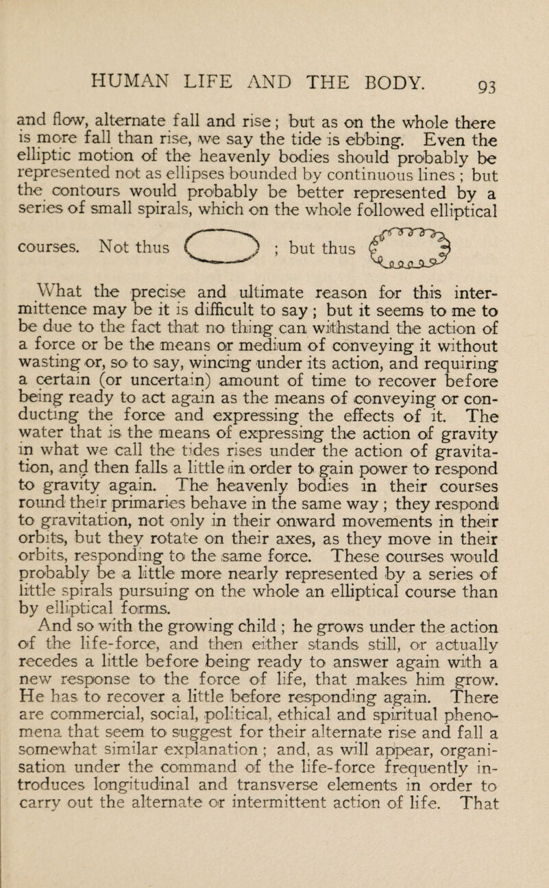 and flow, alternate fall and rise; but as on the whole there is more fall than rise, -we say the tide is ebbing-. Even the elliptic motion of the heavenly bodies should probably be represented not as ellipses bounded by continuous lines ; but the contours would probably be better represented by a series of small spirals, which on the whole followed elliptical courses. Not thus ; but thus What the precise and ultimate reason for this inter- mittence may be it is difficult to say ; but it seems to me to be due to the fact that no thing can withstand the action of a force or be the means or medium of conveying it without wasting or, so to say, wincing under its action, and requiring a certain (or uncertain) amount of time to recover before being ready to act again as the means of conveying or con¬ ducting the force and expressing the effects of it. The water that is the means of expressing the action of gravity m what we call the tides rises under the action of gravita¬ tion, and then falls a little in order to gain power to respond to gravity again. The heavenly bodies in their courses round their primaries behave in the same way ; they respond to gravitation, not only in their onward movements in their orbits, but they rotate on their axes, as they move in their orbits, responding to the same force. These courses would probably be a little more nearly represented by a series of little spirals pursuing on the whole an elliptical course than by elliptical forms. And so with the growing child ; he grows under the action of the life-force, and then either stands still, or actually recedes a little before being ready to answer again with a new response to the force of life, that makes him grow. He has to recover a little before responding again. There are commercial, social, political, ethical and spiritual pheno¬ mena that seem to' suggest for their alternate rise and fall a somewhat similar explanation ; and, as will appear, organi¬ sation under the command of the life-force frequently in¬ troduces longitudinal and transverse elements in order to carry out the alternate or intermittent action of life. That