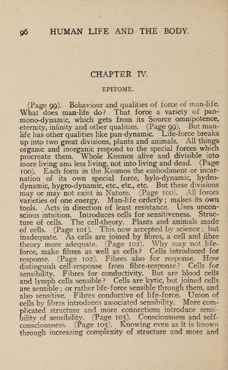 CHAPTER IV. EPITOME. (Page 99). Behaviour and qualities of force of man-life. What does man-life do? That force a variety of pan- mono-dynamic, which gets from its Source omnipotence, eternity, infinity and other qualities. (Page 99). But man- life has other qualities like pan-dynamic. Life-force breaks up into' two great divisions, plants and animals. All things organic and inorganic respond to the special forces which procreate them. Whole Kosmos alive and divisible into more living ana less living, not into living and dead. (Page 100). Each form in the Kosmos; the embodiment or incar¬ nation of its own special force, hylo-dynamic, hydro- dynamic, hygro-dynamic, etc., etc., etc. But these divisions may or may not exist in Nature. (Page 100). All forces varieties of one energy. Man-life orderly ; makes its own tools. Acts in direction of least resistance. Uses uncon¬ scious intuition. Introduces cells for sensitiveness. Struc¬ ture of cells. The cell-theory. Plants and animals made of cells. (Page 101). This now accepted by science ; but inadequate. As cells are joined by fibres, a cell and fibre theory more adequate. (Page 102). Why may not life- force, make fibres as well as cells? Cells introduced for response. (Page 102). Fibres also for response. How distinguish cell-response from fibre-response ? Cells for sensibility. Fibres for conductivity. But are blood cells and lymph cells sensible ? Cells are kytic, but joined cells are sensible ; or rather life-force sensible through them, and also sensitive. Fibres conductive of life-force. Union of cells by fibres introduces associated sensibility. More com¬ plicated structure and more connections introduce sensi¬ bility of sensibility. (Page 103). Consciousness and self- consciousness. (Page 103). _ Knowing even as it is known through increasing complexity of structure and more and