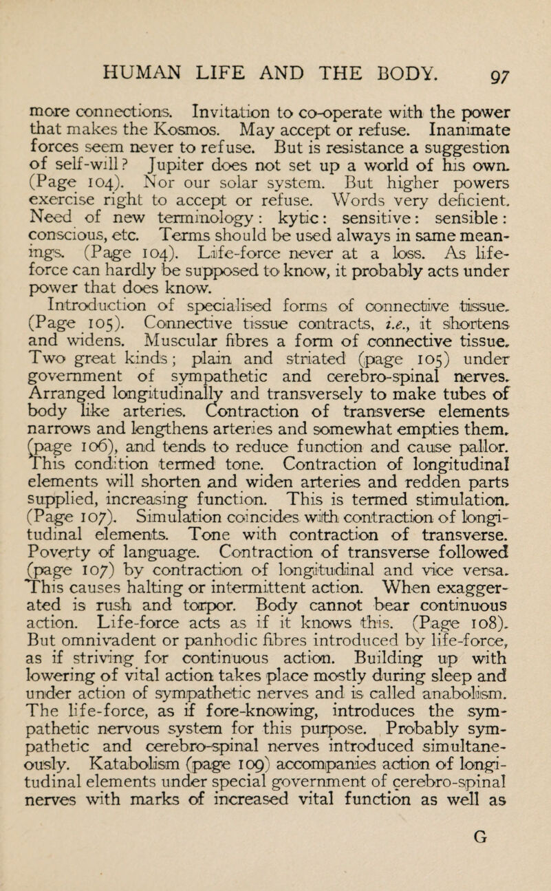 more connections. Invitation to co-operate with the power that makes the Kosmos. May accept or refuse. Inanimate forces seem never to refuse. But is resistance a suggestion of self-will? Jupiter does not set up a world of his own. (Page 104). Nor our solar system. But higher powers exercise right to accept or refuse. Words very deficient. Need of new terminology : kytic: sensitive: sensible : conscious, etc. Terms should be used always in same mean¬ ings. (Page 104). Life-force never at a loss. As life- force can hardly be supposed to know, it probably acts under power that does know. Introduction of specialised forms of connective tissue. (Page 105). Connective tissue contracts, i.e.f it shortens and widens. Muscular fibres a form of connective tissue. Two great kinds; plain and striated (page 105) under government of sympathetic and cerebro-spinal nerves. Arranged longitudinally and transversely to make tubes of body like arteries. Contraction of transverse elements narrows and lengthens arteries and somewhat empties them, (page 106), and tends to reduce function and cause pallor. This condition termed tone. Contraction of longitudinal elements will shorten and widen arteries and redden parts supplied, increasing function. This is termed stimulation. (Page 107). Simulation coincides with contraction of longi¬ tudinal elements. Tone with contraction of transverse. Poverty of language. Contraction of transverse followed (page 107) by contraction of longitudinal and vice versa. This causes halting or intermittent action. When exagger¬ ated is rush and torpor. Body cannot bear continuous action. Life-force acts as if it knows this. (Page 108). But omnivadent or panhodic fibres introduced by life-force, as if striving for continuous action. Building up with lowering of vital action takes place mostly during sleep and under action of sympathetic nerves and is called anabolism. The life-force, as if fore-knowing, introduces the sym¬ pathetic nervous system for this purpose. Probably sym¬ pathetic and cerebro-spinal nerves introduced simultane¬ ously. Katabolism (page 109) accompanies action of longi¬ tudinal elements under special government of cerebro-spinal nerves with marks of increased vital function as well as G