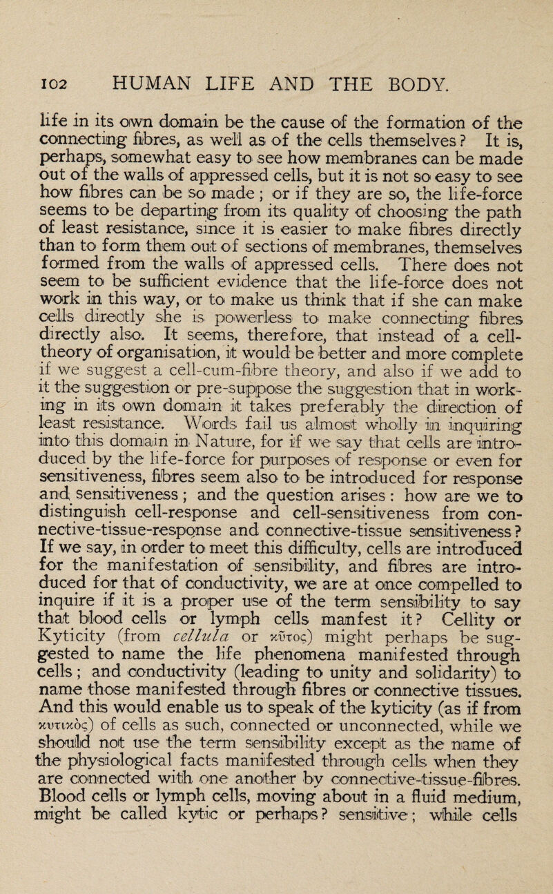 life in its oiwn domain be the cause of the formation of the connecting fibres, as well as of the cells themselves ? It is, perhaps, somewhat easy to see how membranes can be made out of the walls of appressed cells, but it is not so easy to see how fibres can be so made; or if they are so, the life-force seems to be departing from its quality of choosing the path of least resistance, since it is easier to make fibres directly than to form them out of sections of membranes, themselves formed from the walls of appressed cells. There does not seem to be sufficient evidence that the life-force does not work in this way, or to make us think that if she can make cells directly she is powerless- to make connecting fibres directly also. It seems, therefore, that instead of a cell- theory of organisation, it would be better and more complete if we suggest a cell-cum-fibre theory, and also if we add to it the1 suggestion or pre-suppose the suggestion that in work¬ ing in its own domain- it takes preferably the direction of least resistance. Words fail us almost wholly in inquiring into this domain in. Nature, for if we say that cells are intro¬ duced by the life-force for purposes of response or even for sensitiveness, fibres seem also to be introduced for response and sensitiveness ; and the question arises : how are we to distinguish cell-response and cell-sensitiveness from con- nective-tissue-respqnse and connective-tissue sensitiveness ? If we say, in order to meet this difficulty, cells are introduced for the manifestation of sensibility, and fibres are intro¬ duced for that of conductivity, we are at once compelled to inquire if it is a proper use of the term sensibility to say that blood cells or lymph cells manfest it? Cellity or Kyticity (from cellula or xwoq) might perhaps be sug¬ gested to name the life phenomena manifested through cells; and conductivity (leading to unity and solidarity) to name those manifested through fibres or connective tissues. And this would enable us to speak of the kyticity (as if from xutixog) of cells as such, connected or unconnected, while we should not use the term sensibility except as the name of the physiological facts manifested through cells when they are connected with one another by eonneetive-tissue-fibres. Blood cells or lymph cells, moving about in a fluid medium, might be called kytic or perhaps ? sensitive; while cells