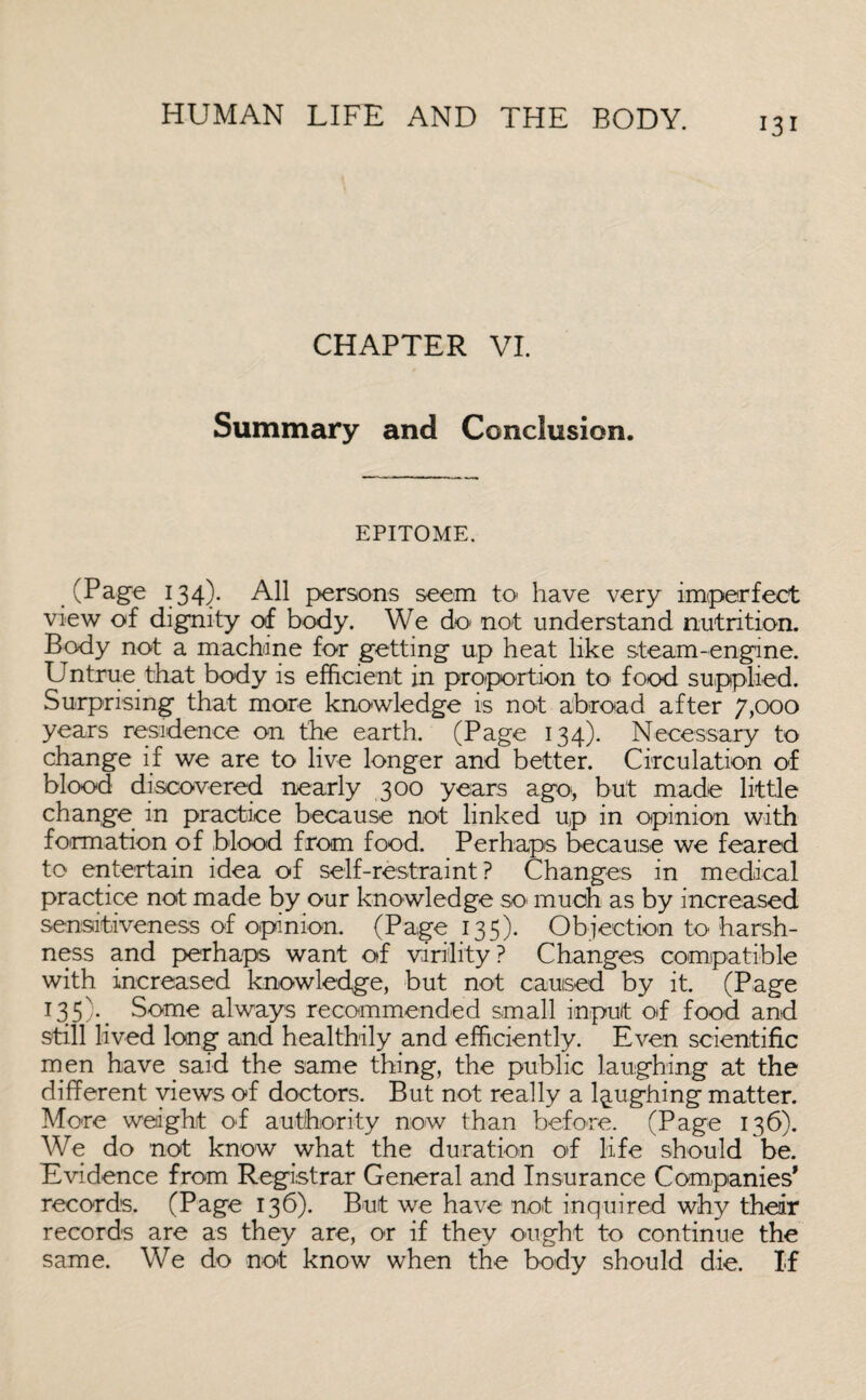 CHAPTER VI. Summary and Conclusion. EPITOME. (Page 134)- All persons seem to have very imperfect view of dignity of body. We do not understand nutrition. Body not a machine for getting up heat like steam-engine. Untrue that body is efficient in proportion to food supplied. Surprising that more knowledge is not abroad after 7,000 years residence on the earth. (Page 134). Necessary to change if we are to live longer and better. Circulation of blood discovered nearly 300 years ago, but made little change in practice because not linked up in opinion with formation of blood from food. Perhaps because we feared to entertain idea of self-restraint? Changes in medical practice not made by our knowledge so much as by increased sensitiveness of opinion. (Page 135). Objection to harsh¬ ness and perhaps want of virility? Changes compatible with increased knowledge, but not caused by it. (Page 135)* Some always recommended small input of food and still lived long and healthily and efficiently. Even scientific men have said the same thing, the public laughing at the different views of doctors. But not really a laughing matter. More weight of authority now than before. (Page 136). We do not know what the duration of life should be. Evidence from Registrar General and Insurance Companies* records. (Page 136). But we have not inquired why their records are as they are, or if they ought to continue the same. We do not know when the body should die. If