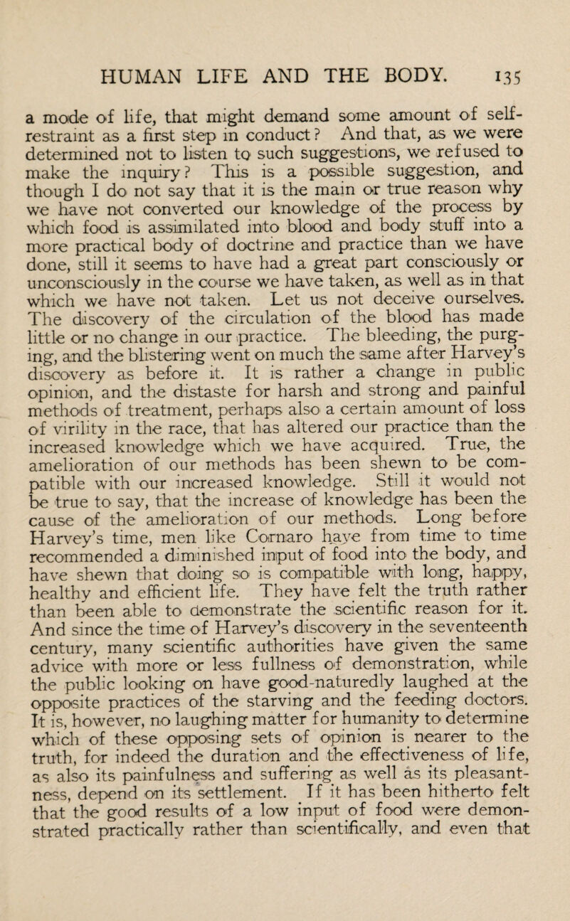 a mode of life, that might demand some amount of self- restraint as a first step in conduct? And that, as we were determined not to listen to such suggestions, we refused to make the inquiry ? This is a possible suggestion, and though I do not say that it is the main or true reason why we have not converted our knowledge of the process by which food is assimilated into blood and body stuff into a more practical body of doctrine and practice than we have done, still it seems to have had a great part consciously or unconsciously in the course we have taken, as well as in that which we have not taken. Let us not deceive ourselves. The discovery of the circulation of the blood has made little or no change in our practice. The bleeding, the purg¬ ing, and the blistering went on much the same after Harvey’s discovery as before it. It is rather a change in public opinion, and the distaste for harsh and strong and painful methods of treatment, perhaps also a certain amount of loss of virility in the race, that has altered our practice than the increased knowledge which we have acquired. True, the amelioration of our methods has been shewn to be com¬ patible with our increased knowledge. Still it would not be true to say, that the increase of knowledge has been the cause of the amelioration of our methods. Long before Harvey’s time, men like Cornaro have from time to time recommended a diminished input of food into the body, and have shewn that doing so is compatible with long, happy, healthy and efficient life. They have felt the truth rather than been able to demonstrate the scientific reason for it. And since the time of Harvey’s discovery in the seventeenth century, many scientific authorities have given the same advice with more or less fullness of demonstration, while the public looking on have good-naturedly laughed at the opposite practices of the starving and the feeding doctors. It is, however, no laughing matter for humanity to determine which of these opposing sets of opinion is _ nearer to the truth, for indeed the duration and the effectiveness of life, as also its painfulness and suffering as well as its pleasant¬ ness, depend on its settlement. If it has been hitherto felt that the good results of a low input of food were demon¬ strated practically rather than scientifically, and even that