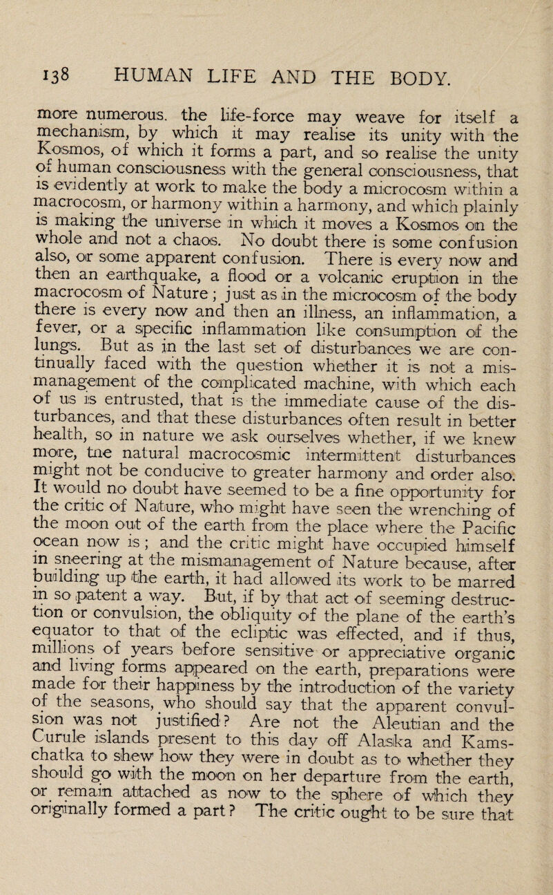 more numerous, the life-force may weave for itself a mechanism, by which it may realise its unity with the Kosrnos, of which it forms a part, and so realise the unity of human consciousness with the general consciousness, that is evidently at work to make the body a microcosm within a macrocosm, or harmony within a harmony, and which plainlv is making the universe in which it moves a Kosrnos on the whole and not a chaos. No doubt there is some confusion also, or some apparent confusion. There is every now and then an earthquake, a flood or a volcanic eruption in the macrocosm of Nature; just as in the microcosm of the body there is every now and then an illness, an inflammation, a fever, or a specific inflammation like consumption of the lungs. But as in the last set of disturbances we are con¬ tinually faced with the question whether it is not a mis¬ management of the complicated machine, with which each of us is entrusted, that is the immediate cause of the dis¬ turbances, and that these disturbances often result in better health, so in nature we ask ourselves whether, if we knew more, tne natural macrocosmic intermittent disturbances might not be conducive to greater harmony and order also. It would no doubt have seemed to be a fine opportunity for the critic of Nature, who might have seen the wrenching of the moon out of the earth from the place where the Pacific ocean now is; and the critic might have occupied himself in sneering at the mismanagement of Nature because, after building up the earth, it had allowed its work to be marred in so' patent a way. But, if by that act of seeming destruc¬ tion or convulsion, the obliquity of the plane of the earth’s equator to that of the ecliptic was effected, and if thus, millions of years before sensitive or appreciative organic and living forms appeared on the earth, preparations were made for their happiness by the introduction of the variety of the seasons, who should say that the apparent convul¬ sion was not justified? Are not the Aleutian and the Curule islands present to this day off Alaska and Kams- chatka to shew how they were m doubt as to whether they should go with the moon on her departure from the earth, or remain attached as now to the sphere ofl which they originally formed a part ? The critic ought to be sure that
