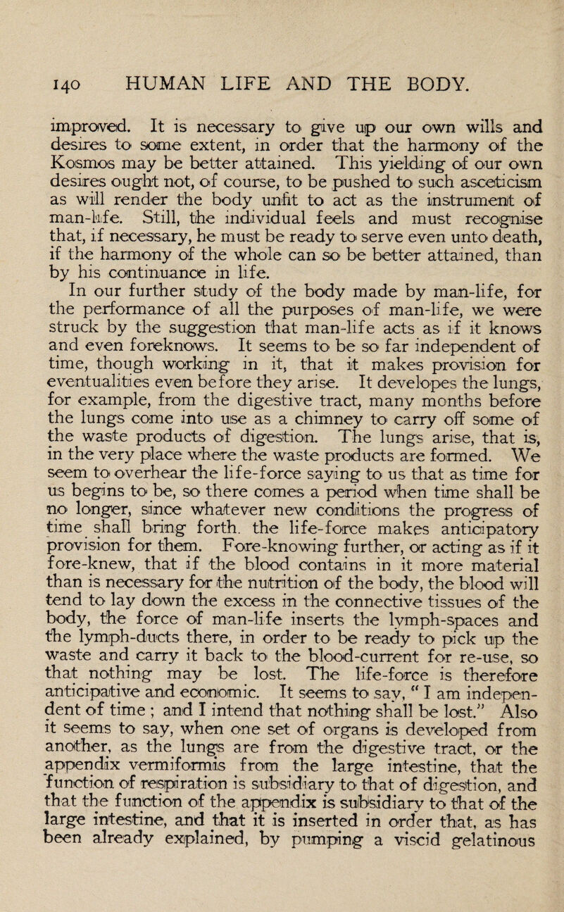 improved. It is necessary to give up our own wills and desires to some extent, in order that the harmony of the Kosmos may be better attained. This yielding- of our own desires ought not, of course, to be pushed to such asceticism as will render the body unfit to act as the instrument of man-kife. Still, the individual feels and must recognise that, if necessary, he must be ready to- serve even unto death, if the harmony of the whole can so be better attained, than by his continuance in life. In our further study of the body made by man-life, for the performance of all the purposes of man-life, we were struck by the suggestion that man-life acts as if it knows and even foreknows. It seems to be so far independent of time, though working in it, that it makes provision for eventualities even before they arise. It developes the lungs, for example, from the digestive tract, many months before the lungs come into- use as a chimney to- carry off some of the waste products of digestion. The lungs arise, that is, in the very place where the waste products are formed. We seem to overhear the life-force saying to us that as time for us begins to be, so there comes a period when time shall be no longer, since whatever new conditions the progress of time shall bring forth, the life-force makes anticipatory provision for them. Fore-knowing further, or acting as if it fore-knew, that if the blood contains in it more material than is necessary for the nutrition of the body, the blood will tend to lay down the excess in the connective tissues of the body, the force of man-life inserts the lymph-spaces and the lymph-ducts there, in order to be ready to pick up the waste and carry it back to the blood-current for re-use, so that nothing may be lost. The life-force is therefore anticipative and economic. It seems to say, I am indepen¬ dent of time ; and I intend that nothing shall be lost.” Also it seems to say, when one set of organs is developed from another, as the lungs are from the digestive tract, or the appendix vermiformis from the large intestine, that the function of respiration is subsidiary to- that of digestion, and that the function of the appendix is subsidiary to that of the large intestine, and that it is inserted in order that, as has been already explained, by pumping a viscid gelatinous